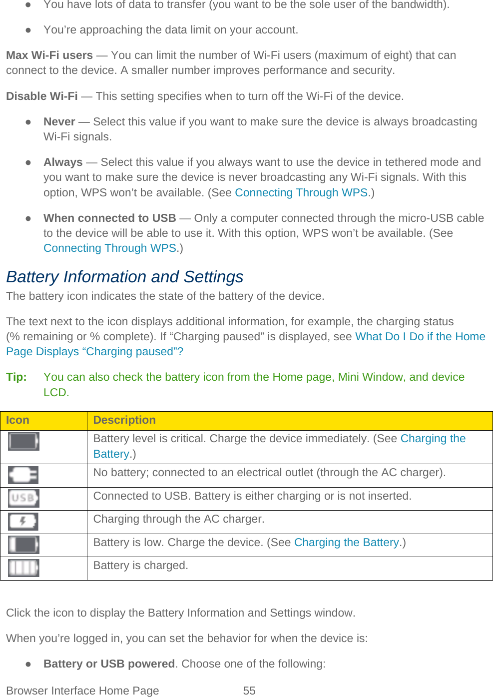 Browser Interface Home Page 55   ● You have lots of data to transfer (you want to be the sole user of the bandwidth). ● You’re approaching the data limit on your account. Max Wi-Fi users — You can limit the number of Wi-Fi users (maximum of eight) that can connect to the device. A smaller number improves performance and security. Disable Wi-Fi — This setting specifies when to turn off the Wi-Fi of the device. ● Never — Select this value if you want to make sure the device is always broadcasting Wi-Fi signals. ● Always — Select this value if you always want to use the device in tethered mode and you want to make sure the device is never broadcasting any Wi-Fi signals. With this option, WPS won’t be available. (See Connecting Through WPS.) ● When connected to USB — Only a computer connected through the micro-USB cable to the device will be able to use it. With this option, WPS won’t be available. (See Connecting Through WPS.) Battery Information and Settings The battery icon indicates the state of the battery of the device. The text next to the icon displays additional information, for example, the charging status (% remaining or % complete). If “Charging paused” is displayed, see What Do I Do if the Home Page Displays “Charging paused”? Tip:   You can also check the battery icon from the Home page, Mini Window, and device LCD. Icon Description  Battery level is critical. Charge the device immediately. (See Charging the Battery.)  No battery; connected to an electrical outlet (through the AC charger).  Connected to USB. Battery is either charging or is not inserted.  Charging through the AC charger.  Battery is low. Charge the device. (See Charging the Battery.)  Battery is charged.  Click the icon to display the Battery Information and Settings window. When you’re logged in, you can set the behavior for when the device is: ● Battery or USB powered. Choose one of the following:  