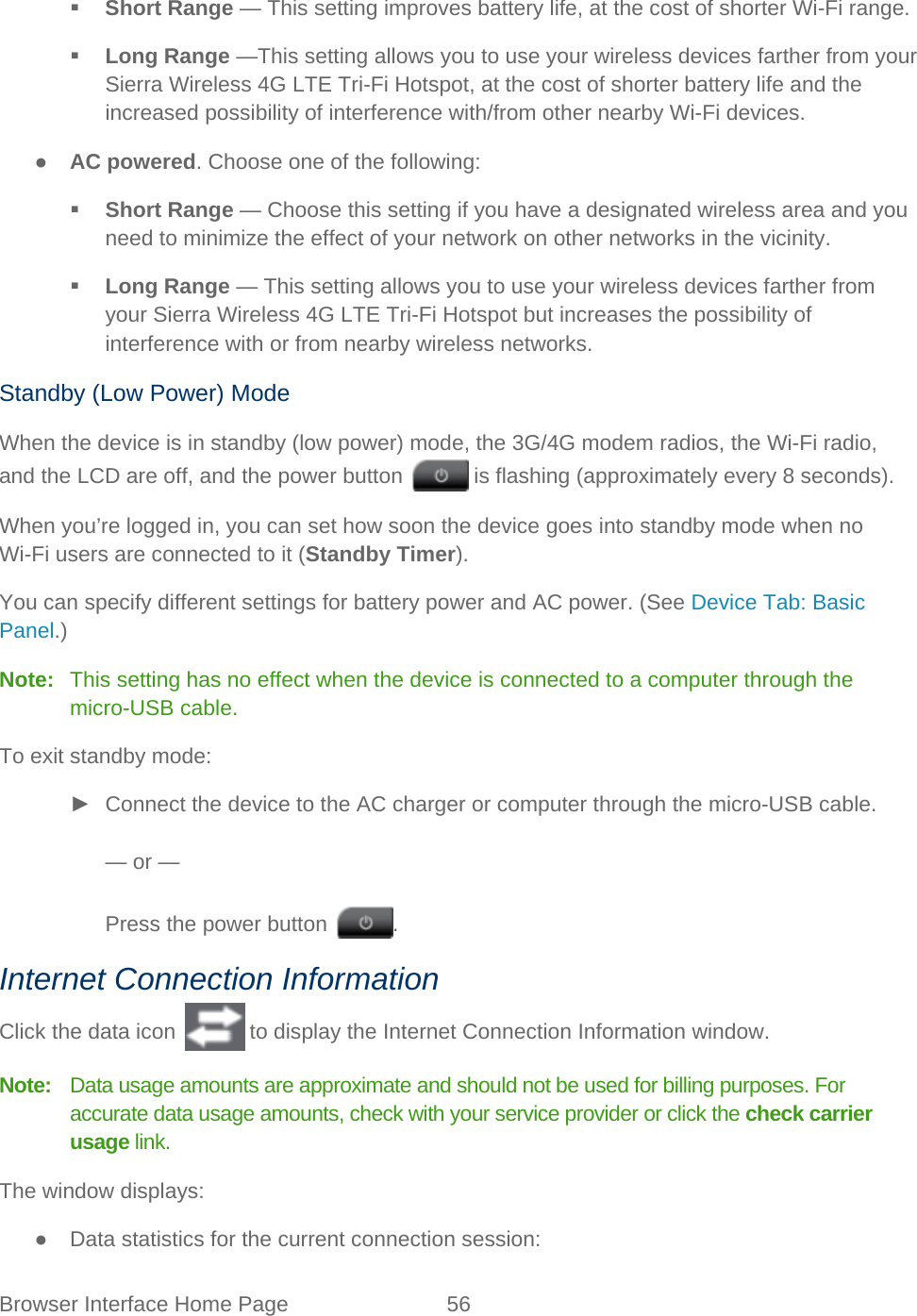Browser Interface Home Page 56    Short Range — This setting improves battery life, at the cost of shorter Wi-Fi range.  Long Range —This setting allows you to use your wireless devices farther from your Sierra Wireless 4G LTE Tri-Fi Hotspot, at the cost of shorter battery life and the increased possibility of interference with/from other nearby Wi-Fi devices. ● AC powered. Choose one of the following:  Short Range — Choose this setting if you have a designated wireless area and you need to minimize the effect of your network on other networks in the vicinity.  Long Range — This setting allows you to use your wireless devices farther from your Sierra Wireless 4G LTE Tri-Fi Hotspot but increases the possibility of interference with or from nearby wireless networks. Standby (Low Power) Mode When the device is in standby (low power) mode, the 3G/4G modem radios, the Wi-Fi radio, and the LCD are off, and the power button   is flashing (approximately every 8 seconds).  When you’re logged in, you can set how soon the device goes into standby mode when no Wi-Fi users are connected to it (Standby Timer). You can specify different settings for battery power and AC power. (See Device Tab: Basic Panel.) Note:   This setting has no effect when the device is connected to a computer through the micro-USB cable. To exit standby mode: ► Connect the device to the AC charger or computer through the micro-USB cable.  — or —  Press the power button  . Internet Connection Information Click the data icon   to display the Internet Connection Information window. Note:   Data usage amounts are approximate and should not be used for billing purposes. For accurate data usage amounts, check with your service provider or click the check carrier usage link. The window displays: ● Data statistics for the current connection session:  