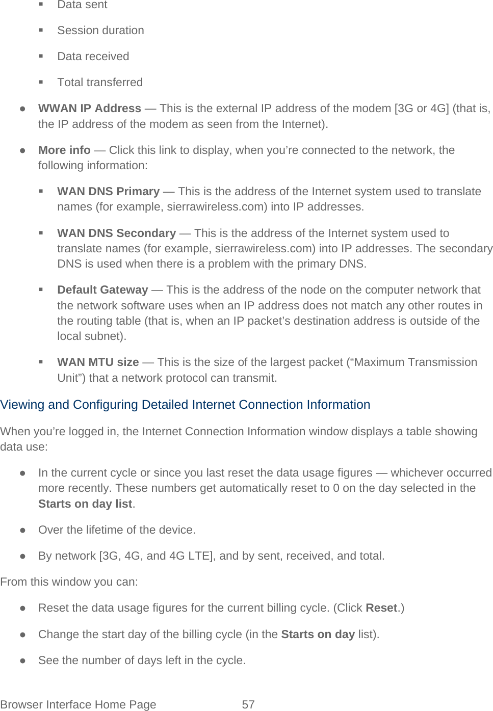 Browser Interface Home Page 57    Data sent  Session duration  Data received  Total transferred ● WWAN IP Address — This is the external IP address of the modem [3G or 4G] (that is, the IP address of the modem as seen from the Internet). ● More info — Click this link to display, when you’re connected to the network, the following information:  WAN DNS Primary — This is the address of the Internet system used to translate names (for example, sierrawireless.com) into IP addresses.  WAN DNS Secondary — This is the address of the Internet system used to translate names (for example, sierrawireless.com) into IP addresses. The secondary DNS is used when there is a problem with the primary DNS.  Default Gateway — This is the address of the node on the computer network that the network software uses when an IP address does not match any other routes in the routing table (that is, when an IP packet’s destination address is outside of the local subnet).  WAN MTU size — This is the size of the largest packet (“Maximum Transmission Unit”) that a network protocol can transmit. Viewing and Configuring Detailed Internet Connection Information When you’re logged in, the Internet Connection Information window displays a table showing data use: ● In the current cycle or since you last reset the data usage figures — whichever occurred more recently. These numbers get automatically reset to 0 on the day selected in the Starts on day list. ● Over the lifetime of the device. ● By network [3G, 4G, and 4G LTE], and by sent, received, and total. From this window you can: ● Reset the data usage figures for the current billing cycle. (Click Reset.) ● Change the start day of the billing cycle (in the Starts on day list). ● See the number of days left in the cycle. 