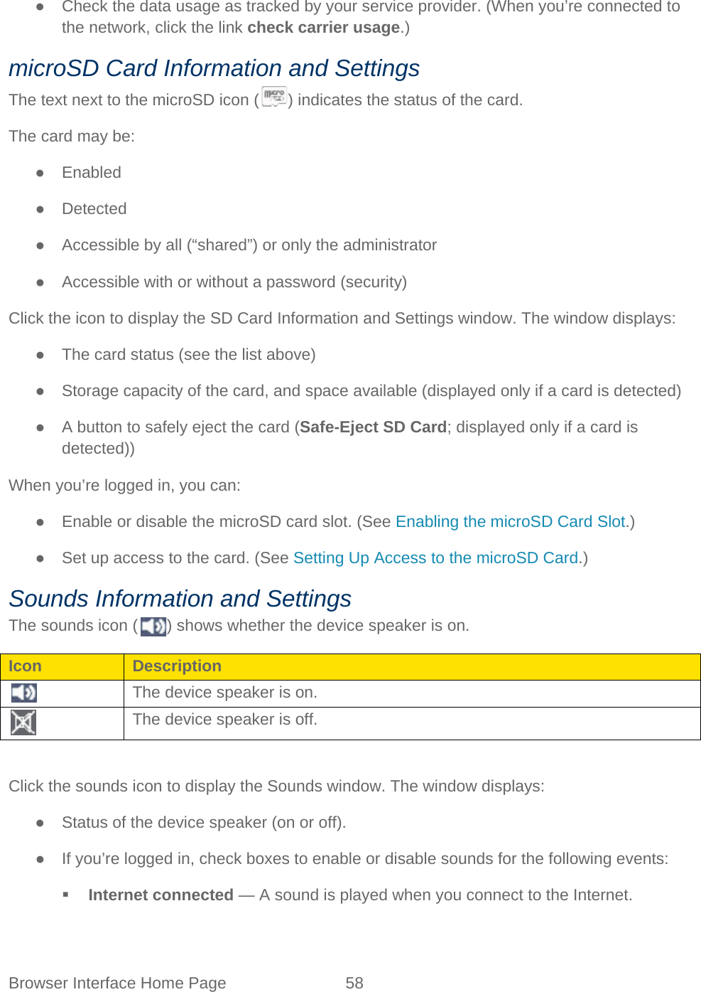 Browser Interface Home Page 58   ● Check the data usage as tracked by your service provider. (When you’re connected to the network, click the link check carrier usage.) microSD Card Information and Settings The text next to the microSD icon ( ) indicates the status of the card. The card may be: ● Enabled ● Detected ● Accessible by all (“shared”) or only the administrator ● Accessible with or without a password (security) Click the icon to display the SD Card Information and Settings window. The window displays: ● The card status (see the list above) ● Storage capacity of the card, and space available (displayed only if a card is detected) ● A button to safely eject the card (Safe-Eject SD Card; displayed only if a card is detected)) When you’re logged in, you can: ● Enable or disable the microSD card slot. (See Enabling the microSD Card Slot.) ● Set up access to the card. (See Setting Up Access to the microSD Card.) Sounds Information and Settings The sounds icon ( ) shows whether the device speaker is on. Icon Description  The device speaker is on.  The device speaker is off.  Click the sounds icon to display the Sounds window. The window displays: ● Status of the device speaker (on or off). ● If you’re logged in, check boxes to enable or disable sounds for the following events:  Internet connected — A sound is played when you connect to the Internet. 