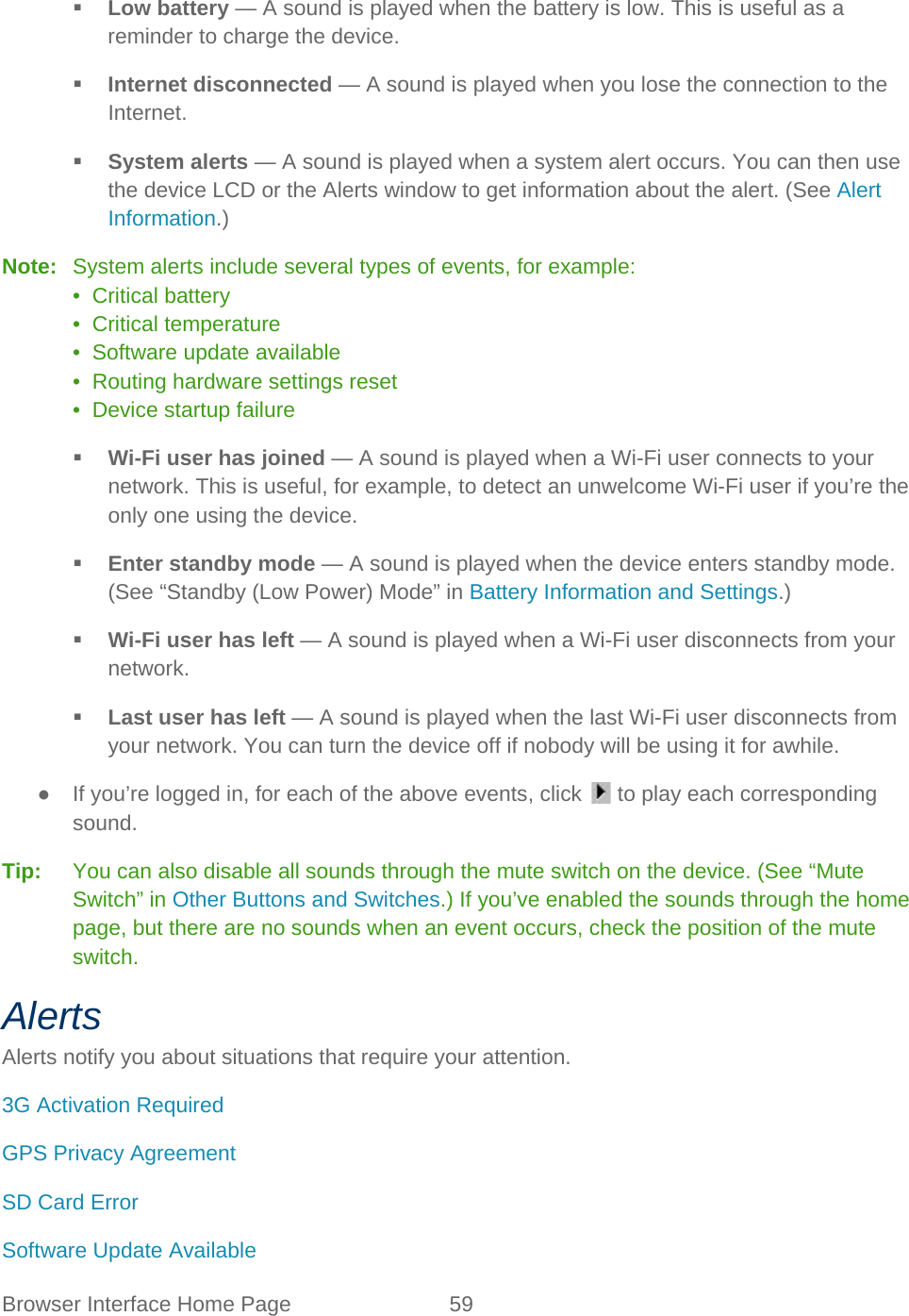 Browser Interface Home Page 59    Low battery — A sound is played when the battery is low. This is useful as a reminder to charge the device.  Internet disconnected — A sound is played when you lose the connection to the Internet.  System alerts — A sound is played when a system alert occurs. You can then use the device LCD or the Alerts window to get information about the alert. (See Alert Information.) Note:   System alerts include several types of events, for example: •  Critical battery •  Critical temperature •  Software update available •  Routing hardware settings reset •  Device startup failure  Wi-Fi user has joined — A sound is played when a Wi-Fi user connects to your network. This is useful, for example, to detect an unwelcome Wi-Fi user if you’re the only one using the device.  Enter standby mode — A sound is played when the device enters standby mode. (See “Standby (Low Power) Mode” in Battery Information and Settings.)  Wi-Fi user has left — A sound is played when a Wi-Fi user disconnects from your network.  Last user has left — A sound is played when the last Wi-Fi user disconnects from your network. You can turn the device off if nobody will be using it for awhile. ● If you’re logged in, for each of the above events, click   to play each corresponding sound. Tip:   You can also disable all sounds through the mute switch on the device. (See “Mute Switch” in Other Buttons and Switches.) If you’ve enabled the sounds through the home page, but there are no sounds when an event occurs, check the position of the mute switch. Alerts Alerts notify you about situations that require your attention. 3G Activation Required GPS Privacy Agreement  SD Card Error Software Update Available 