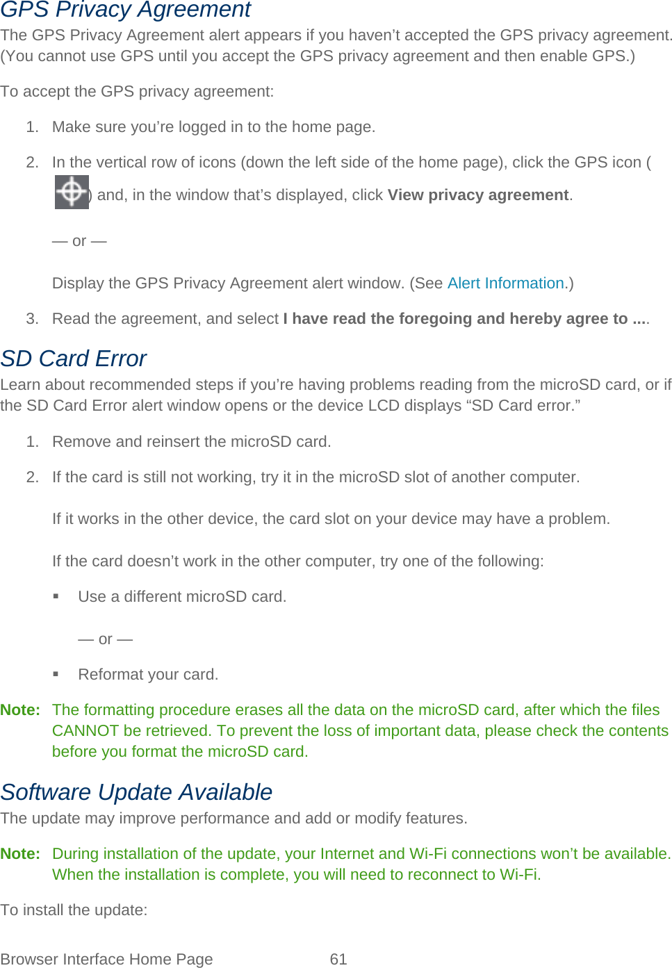 Browser Interface Home Page 61   GPS Privacy Agreement The GPS Privacy Agreement alert appears if you haven’t accepted the GPS privacy agreement. (You cannot use GPS until you accept the GPS privacy agreement and then enable GPS.) To accept the GPS privacy agreement: 1. Make sure you’re logged in to the home page. 2. In the vertical row of icons (down the left side of the home page), click the GPS icon () and, in the window that’s displayed, click View privacy agreement.  — or —  Display the GPS Privacy Agreement alert window. (See Alert Information.) 3. Read the agreement, and select I have read the foregoing and hereby agree to .... SD Card Error Learn about recommended steps if you’re having problems reading from the microSD card, or if the SD Card Error alert window opens or the device LCD displays “SD Card error.” 1. Remove and reinsert the microSD card. 2. If the card is still not working, try it in the microSD slot of another computer.  If it works in the other device, the card slot on your device may have a problem.  If the card doesn’t work in the other computer, try one of the following:  Use a different microSD card.  — or —  Reformat your card. Note:   The formatting procedure erases all the data on the microSD card, after which the files CANNOT be retrieved. To prevent the loss of important data, please check the contents before you format the microSD card. Software Update Available The update may improve performance and add or modify features. Note:   During installation of the update, your Internet and Wi-Fi connections won’t be available. When the installation is complete, you will need to reconnect to Wi-Fi. To install the update: 