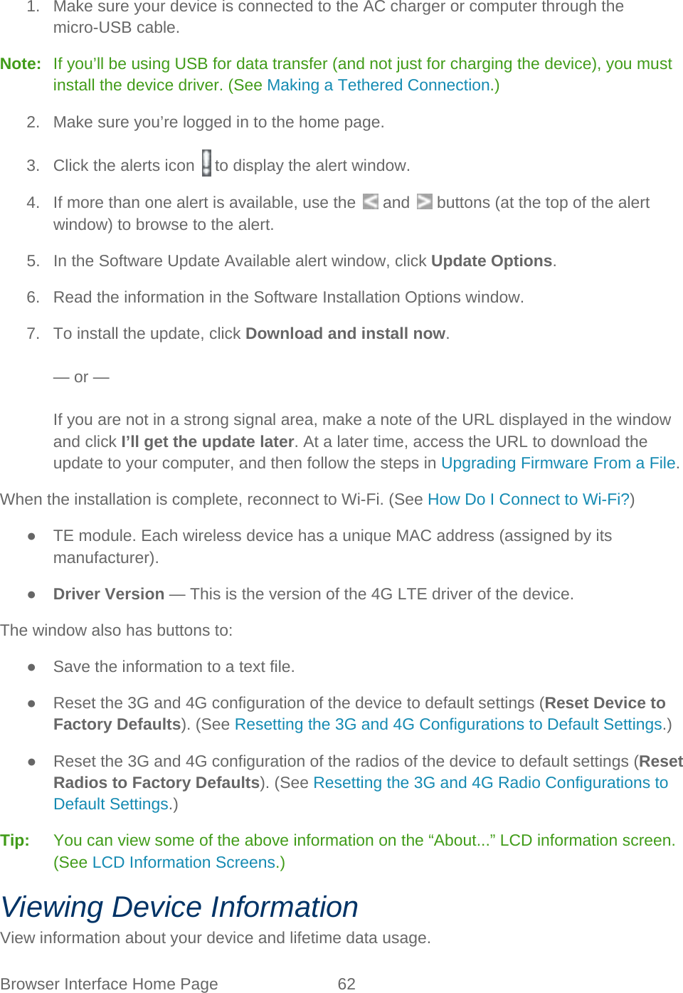 Browser Interface Home Page 62   1. Make sure your device is connected to the AC charger or computer through the micro-USB cable. Note:   If you’ll be using USB for data transfer (and not just for charging the device), you must install the device driver. (See Making a Tethered Connection.) 2. Make sure you’re logged in to the home page. 3. Click the alerts icon   to display the alert window. 4. If more than one alert is available, use the   and   buttons (at the top of the alert window) to browse to the alert. 5. In the Software Update Available alert window, click Update Options. 6. Read the information in the Software Installation Options window. 7. To install the update, click Download and install now.  — or —  If you are not in a strong signal area, make a note of the URL displayed in the window and click I’ll get the update later. At a later time, access the URL to download the update to your computer, and then follow the steps in Upgrading Firmware From a File. When the installation is complete, reconnect to Wi-Fi. (See How Do I Connect to Wi-Fi?) ● TE module. Each wireless device has a unique MAC address (assigned by its manufacturer). ● Driver Version — This is the version of the 4G LTE driver of the device. The window also has buttons to: ● Save the information to a text file. ● Reset the 3G and 4G configuration of the device to default settings (Reset Device to Factory Defaults). (See Resetting the 3G and 4G Configurations to Default Settings.) ● Reset the 3G and 4G configuration of the radios of the device to default settings (Reset Radios to Factory Defaults). (See Resetting the 3G and 4G Radio Configurations to Default Settings.) Tip:   You can view some of the above information on the “About...” LCD information screen. (See LCD Information Screens.) Viewing Device Information View information about your device and lifetime data usage. 