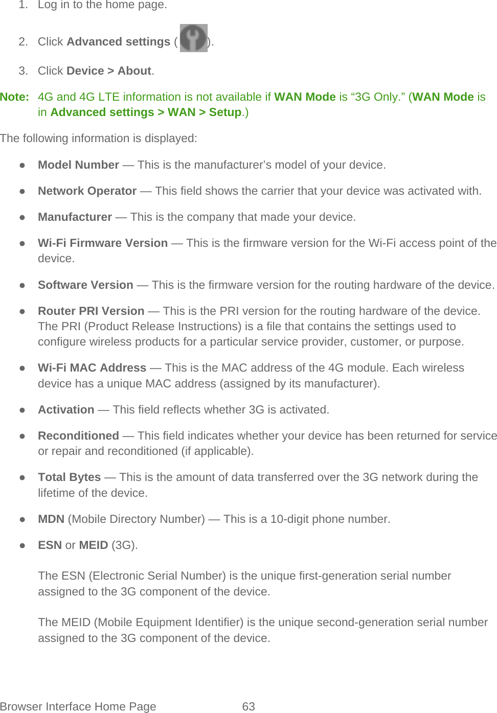 Browser Interface Home Page 63   1. Log in to the home page. 2. Click Advanced settings ( ). 3. Click Device &gt; About. Note:   4G and 4G LTE information is not available if WAN Mode is “3G Only.” (WAN Mode is in Advanced settings &gt; WAN &gt; Setup.) The following information is displayed: ● Model Number — This is the manufacturer’s model of your device. ● Network Operator — This field shows the carrier that your device was activated with. ● Manufacturer — This is the company that made your device. ● Wi-Fi Firmware Version — This is the firmware version for the Wi-Fi access point of the device. ● Software Version — This is the firmware version for the routing hardware of the device. ● Router PRI Version — This is the PRI version for the routing hardware of the device. The PRI (Product Release Instructions) is a file that contains the settings used to configure wireless products for a particular service provider, customer, or purpose. ● Wi-Fi MAC Address — This is the MAC address of the 4G module. Each wireless device has a unique MAC address (assigned by its manufacturer). ● Activation — This field reflects whether 3G is activated. ● Reconditioned — This field indicates whether your device has been returned for service or repair and reconditioned (if applicable). ● Total Bytes — This is the amount of data transferred over the 3G network during the lifetime of the device. ● MDN (Mobile Directory Number) — This is a 10-digit phone number. ● ESN or MEID (3G).  The ESN (Electronic Serial Number) is the unique first-generation serial number assigned to the 3G component of the device.  The MEID (Mobile Equipment Identifier) is the unique second-generation serial number assigned to the 3G component of the device. 