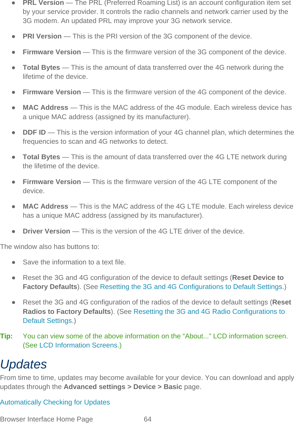Browser Interface Home Page 64   ● PRL Version — The PRL (Preferred Roaming List) is an account configuration item set by your service provider. It controls the radio channels and network carrier used by the 3G modem. An updated PRL may improve your 3G network service. ● PRI Version — This is the PRI version of the 3G component of the device. ● Firmware Version — This is the firmware version of the 3G component of the device. ● Total Bytes — This is the amount of data transferred over the 4G network during the lifetime of the device. ● Firmware Version — This is the firmware version of the 4G component of the device. ● MAC Address — This is the MAC address of the 4G module. Each wireless device has a unique MAC address (assigned by its manufacturer). ● DDF ID — This is the version information of your 4G channel plan, which determines the frequencies to scan and 4G networks to detect. ● Total Bytes — This is the amount of data transferred over the 4G LTE network during the lifetime of the device. ● Firmware Version — This is the firmware version of the 4G LTE component of the device. ● MAC Address — This is the MAC address of the 4G LTE module. Each wireless device has a unique MAC address (assigned by its manufacturer). ● Driver Version — This is the version of the 4G LTE driver of the device. The window also has buttons to: ● Save the information to a text file. ● Reset the 3G and 4G configuration of the device to default settings (Reset Device to Factory Defaults). (See Resetting the 3G and 4G Configurations to Default Settings.) ● Reset the 3G and 4G configuration of the radios of the device to default settings (Reset Radios to Factory Defaults). (See Resetting the 3G and 4G Radio Configurations to Default Settings.) Tip:   You can view some of the above information on the “About...” LCD information screen. (See LCD Information Screens.) Updates From time to time, updates may become available for your device. You can download and apply updates through the Advanced settings &gt; Device &gt; Basic page. Automatically Checking for Updates 