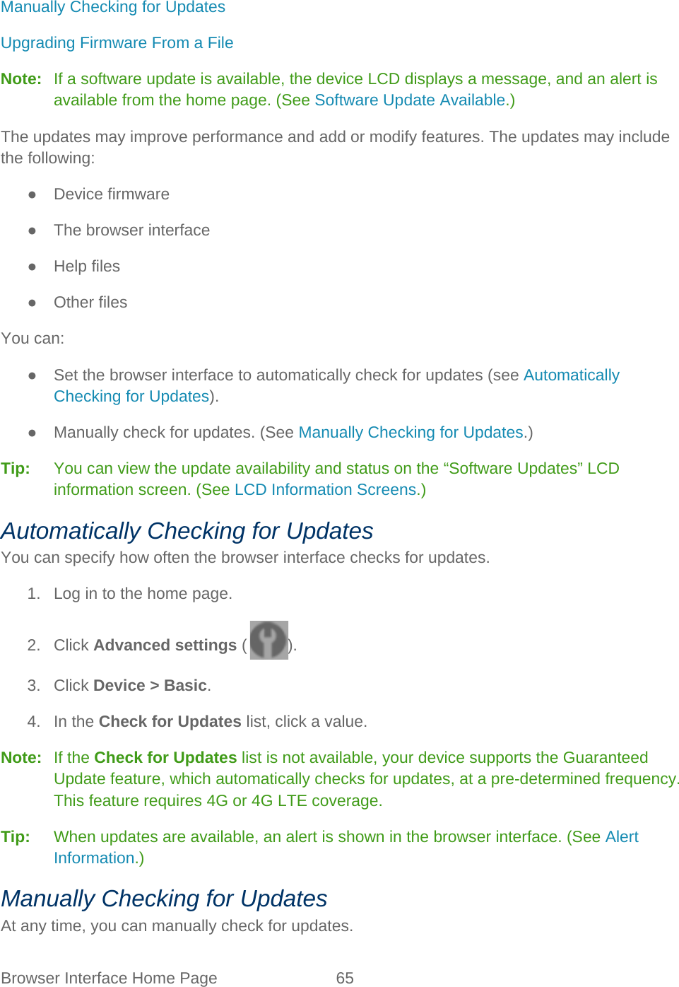 Browser Interface Home Page 65   Manually Checking for Updates Upgrading Firmware From a File Note:   If a software update is available, the device LCD displays a message, and an alert is available from the home page. (See Software Update Available.) The updates may improve performance and add or modify features. The updates may include the following: ● Device firmware ● The browser interface ● Help files ● Other files You can: ● Set the browser interface to automatically check for updates (see Automatically Checking for Updates). ● Manually check for updates. (See Manually Checking for Updates.) Tip:   You can view the update availability and status on the “Software Updates” LCD information screen. (See LCD Information Screens.) Automatically Checking for Updates You can specify how often the browser interface checks for updates. 1. Log in to the home page. 2. Click Advanced settings ( ). 3. Click Device &gt; Basic. 4. In the Check for Updates list, click a value. Note:   If the Check for Updates list is not available, your device supports the Guaranteed Update feature, which automatically checks for updates, at a pre-determined frequency. This feature requires 4G or 4G LTE coverage. Tip:   When updates are available, an alert is shown in the browser interface. (See Alert Information.) Manually Checking for Updates At any time, you can manually check for updates. 