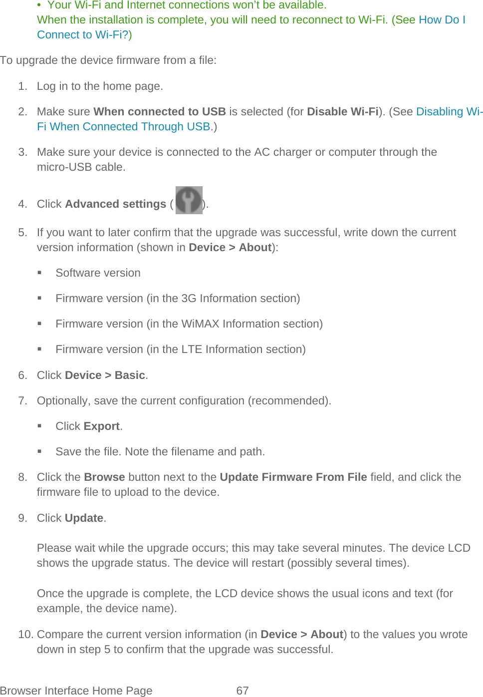 Browser Interface Home Page 67   •  Your Wi-Fi and Internet connections won’t be available. When the installation is complete, you will need to reconnect to Wi-Fi. (See How Do I Connect to Wi-Fi?) To upgrade the device firmware from a file: 1. Log in to the home page. 2. Make sure When connected to USB is selected (for Disable Wi-Fi). (See Disabling Wi-Fi When Connected Through USB.) 3. Make sure your device is connected to the AC charger or computer through the micro-USB cable. 4. Click Advanced settings ( ). 5. If you want to later confirm that the upgrade was successful, write down the current version information (shown in Device &gt; About):  Software version  Firmware version (in the 3G Information section)  Firmware version (in the WiMAX Information section)  Firmware version (in the LTE Information section) 6. Click Device &gt; Basic. 7. Optionally, save the current configuration (recommended).  Click Export.  Save the file. Note the filename and path. 8. Click the Browse button next to the Update Firmware From File field, and click the firmware file to upload to the device. 9. Click Update.  Please wait while the upgrade occurs; this may take several minutes. The device LCD shows the upgrade status. The device will restart (possibly several times).  Once the upgrade is complete, the LCD device shows the usual icons and text (for example, the device name). 10. Compare the current version information (in Device &gt; About) to the values you wrote down in step 5 to confirm that the upgrade was successful. 