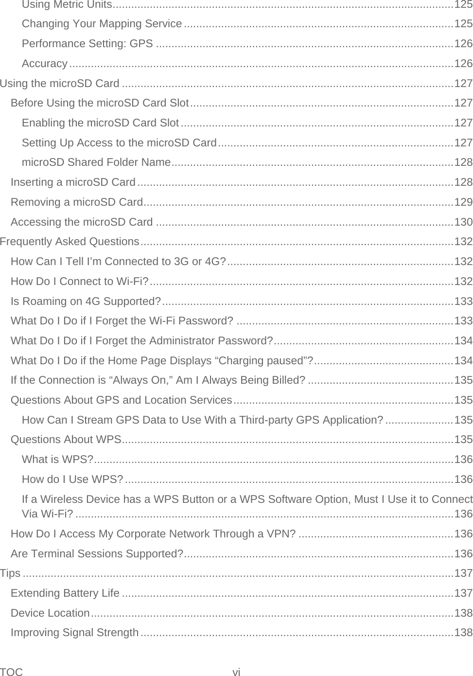 TOC vi   Using Metric Units .............................................................................................................. 125 Changing Your Mapping Service ....................................................................................... 125 Performance Setting: GPS ................................................................................................ 126 Accuracy ............................................................................................................................ 126 Using the microSD Card ........................................................................................................... 127 Before Using the microSD Card Slot ..................................................................................... 127 Enabling the microSD Card Slot ........................................................................................ 127 Setting Up Access to the microSD Card ............................................................................ 127 microSD Shared Folder Name ........................................................................................... 128 Inserting a microSD Card ...................................................................................................... 128 Removing a microSD Card .................................................................................................... 129 Accessing the microSD Card ................................................................................................ 130 Frequently Asked Questions ..................................................................................................... 132 How Can I Tell I’m Connected to 3G or 4G? ......................................................................... 132 How Do I Connect to Wi-Fi? .................................................................................................. 132 Is Roaming on 4G Supported? .............................................................................................. 133 What Do I Do if I Forget the Wi-Fi Password? ...................................................................... 133 What Do I Do if I Forget the Administrator Password? .......................................................... 134 What Do I Do if the Home Page Displays “Charging paused”? ............................................. 134 If the Connection is “Always On,” Am I Always Being Billed? ............................................... 135 Questions About GPS and Location Services ....................................................................... 135 How Can I Stream GPS Data to Use With a Third-party GPS Application? ...................... 135 Questions About WPS ........................................................................................................... 135 What is WPS? .................................................................................................................... 136 How do I Use WPS? .......................................................................................................... 136 If a Wireless Device has a WPS Button or a WPS Software Option, Must I Use it to Connect Via Wi-Fi? .......................................................................................................................... 136 How Do I Access My Corporate Network Through a VPN? .................................................. 136 Are Terminal Sessions Supported? ....................................................................................... 136 Tips ........................................................................................................................................... 137 Extending Battery Life ........................................................................................................... 137 Device Location ..................................................................................................................... 138 Improving Signal Strength ..................................................................................................... 138 