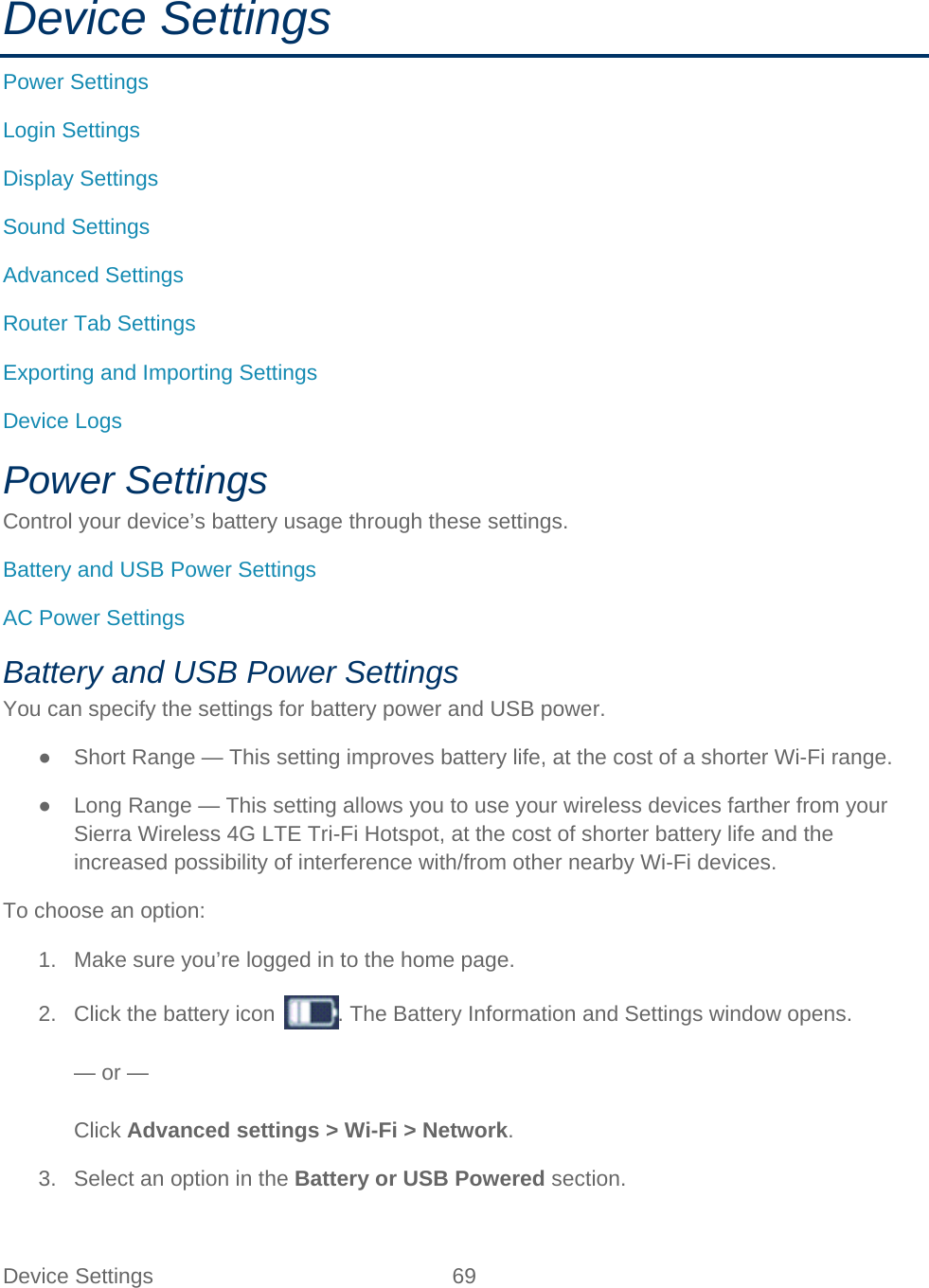Device Settings 69   Device Settings Power Settings Login Settings Display Settings Sound Settings Advanced Settings Router Tab Settings Exporting and Importing Settings Device Logs Power Settings Control your device’s battery usage through these settings. Battery and USB Power Settings AC Power Settings Battery and USB Power Settings You can specify the settings for battery power and USB power. ● Short Range — This setting improves battery life, at the cost of a shorter Wi-Fi range. ● Long Range — This setting allows you to use your wireless devices farther from your Sierra Wireless 4G LTE Tri-Fi Hotspot, at the cost of shorter battery life and the increased possibility of interference with/from other nearby Wi-Fi devices. To choose an option: 1. Make sure you’re logged in to the home page. 2. Click the battery icon  . The Battery Information and Settings window opens.  — or —  Click Advanced settings &gt; Wi-Fi &gt; Network. 3. Select an option in the Battery or USB Powered section. 