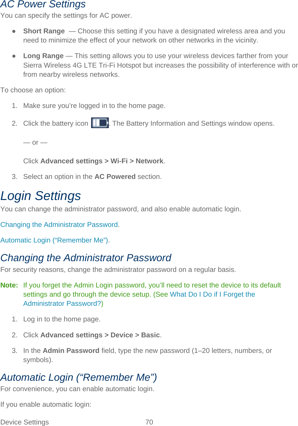 Device Settings 70   AC Power Settings You can specify the settings for AC power. ● Short Range  — Choose this setting if you have a designated wireless area and you need to minimize the effect of your network on other networks in the vicinity. ● Long Range — This setting allows you to use your wireless devices farther from your Sierra Wireless 4G LTE Tri-Fi Hotspot but increases the possibility of interference with or from nearby wireless networks. To choose an option: 1.  Make sure you’re logged in to the home page. 2. Click the battery icon . The Battery Information and Settings window opens.  — or —  Click Advanced settings &gt; Wi-Fi &gt; Network. 3.  Select an option in the AC Powered section. Login Settings You can change the administrator password, and also enable automatic login. Changing the Administrator Password. Automatic Login (“Remember Me”). Changing the Administrator Password For security reasons, change the administrator password on a regular basis. Note:   If you forget the Admin Login password, you’ll need to reset the device to its default settings and go through the device setup. (See What Do I Do if I Forget the Administrator Password?) 1. Log in to the home page. 2. Click Advanced settings &gt; Device &gt; Basic. 3. In the Admin Password field, type the new password (1–20 letters, numbers, or symbols). Automatic Login (“Remember Me”) For convenience, you can enable automatic login. If you enable automatic login: 