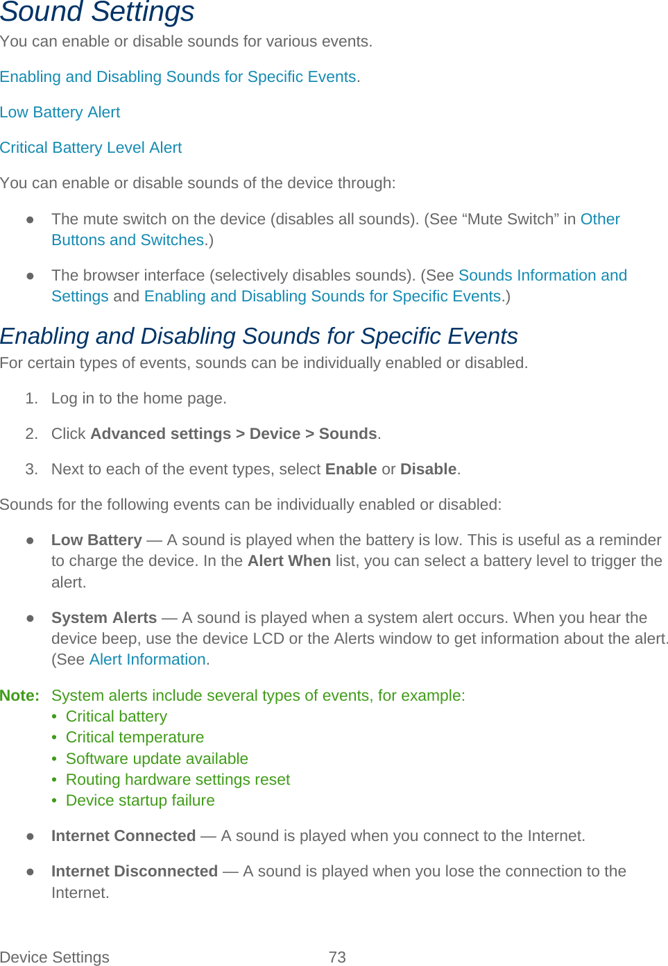 Device Settings 73   Sound Settings You can enable or disable sounds for various events. Enabling and Disabling Sounds for Specific Events. Low Battery Alert Critical Battery Level Alert You can enable or disable sounds of the device through: ● The mute switch on the device (disables all sounds). (See “Mute Switch” in Other Buttons and Switches.) ● The browser interface (selectively disables sounds). (See Sounds Information and Settings and Enabling and Disabling Sounds for Specific Events.) Enabling and Disabling Sounds for Specific Events For certain types of events, sounds can be individually enabled or disabled. 1. Log in to the home page. 2. Click Advanced settings &gt; Device &gt; Sounds. 3. Next to each of the event types, select Enable or Disable. Sounds for the following events can be individually enabled or disabled: ● Low Battery — A sound is played when the battery is low. This is useful as a reminder to charge the device. In the Alert When list, you can select a battery level to trigger the alert. ● System Alerts — A sound is played when a system alert occurs. When you hear the device beep, use the device LCD or the Alerts window to get information about the alert. (See Alert Information. Note:   System alerts include several types of events, for example: •  Critical battery •  Critical temperature •  Software update available •  Routing hardware settings reset •  Device startup failure ● Internet Connected — A sound is played when you connect to the Internet. ● Internet Disconnected — A sound is played when you lose the connection to the Internet. 