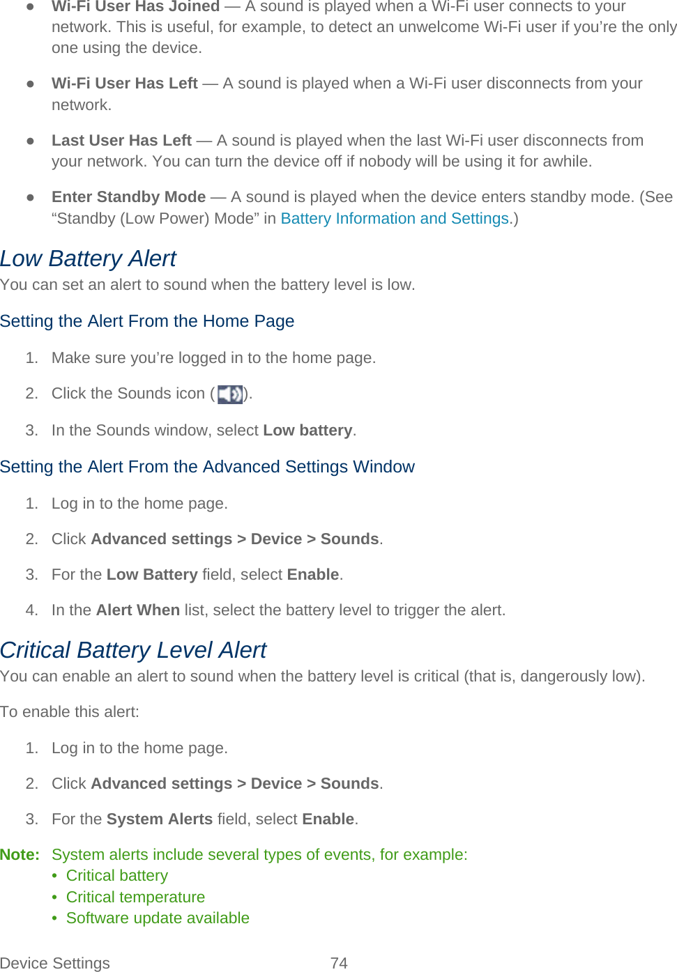 Device Settings 74   ● Wi-Fi User Has Joined — A sound is played when a Wi-Fi user connects to your network. This is useful, for example, to detect an unwelcome Wi-Fi user if you’re the only one using the device. ● Wi-Fi User Has Left — A sound is played when a Wi-Fi user disconnects from your network. ● Last User Has Left — A sound is played when the last Wi-Fi user disconnects from your network. You can turn the device off if nobody will be using it for awhile. ● Enter Standby Mode — A sound is played when the device enters standby mode. (See “Standby (Low Power) Mode” in Battery Information and Settings.) Low Battery Alert You can set an alert to sound when the battery level is low. Setting the Alert From the Home Page 1. Make sure you’re logged in to the home page. 2. Click the Sounds icon ( ). 3. In the Sounds window, select Low battery. Setting the Alert From the Advanced Settings Window 1. Log in to the home page. 2. Click Advanced settings &gt; Device &gt; Sounds. 3. For the Low Battery field, select Enable. 4. In the Alert When list, select the battery level to trigger the alert. Critical Battery Level Alert You can enable an alert to sound when the battery level is critical (that is, dangerously low). To enable this alert: 1.  Log in to the home page. 2. Click Advanced settings &gt; Device &gt; Sounds. 3. For the System Alerts field, select Enable. Note:   System alerts include several types of events, for example: •  Critical battery •  Critical temperature •  Software update available 