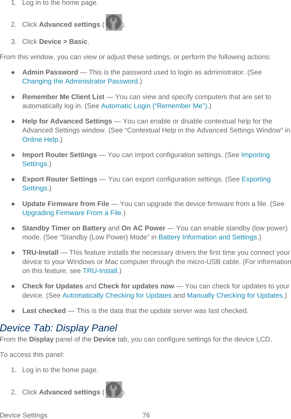 Device Settings 76   1. Log in to the home page. 2. Click Advanced settings ( ). 3. Click Device &gt; Basic. From this window, you can view or adjust these settings, or perform the following actions: ● Admin Password — This is the password used to login as administrator. (See Changing the Administrator Password.) ● Remember Me Client List — You can view and specify computers that are set to automatically log in. (See Automatic Login (“Remember Me”).) ● Help for Advanced Settings — You can enable or disable contextual help for the Advanced Settings window. (See “Contextual Help in the Advanced Settings Window” in Online Help.) ● Import Router Settings — You can import configuration settings. (See Importing Settings.) ● Export Router Settings — You can export configuration settings. (See Exporting Settings.) ● Update Firmware from File — You can upgrade the device firmware from a file. (See Upgrading Firmware From a File.) ● Standby Timer on Battery and On AC Power — You can enable standby (low power) mode. (See “Standby (Low Power) Mode” in Battery Information and Settings.) ● TRU-Install — This feature installs the necessary drivers the first time you connect your device to your Windows or Mac computer through the micro-USB cable. (For information on this feature, see TRU-Install.) ● Check for Updates and Check for updates now — You can check for updates to your device. (See Automatically Checking for Updates and Manually Checking for Updates.) ● Last checked — This is the data that the update server was last checked. Device Tab: Display Panel From the Display panel of the Device tab, you can configure settings for the device LCD. To access this panel: 1. Log in to the home page. 2. Click Advanced settings ( ). 
