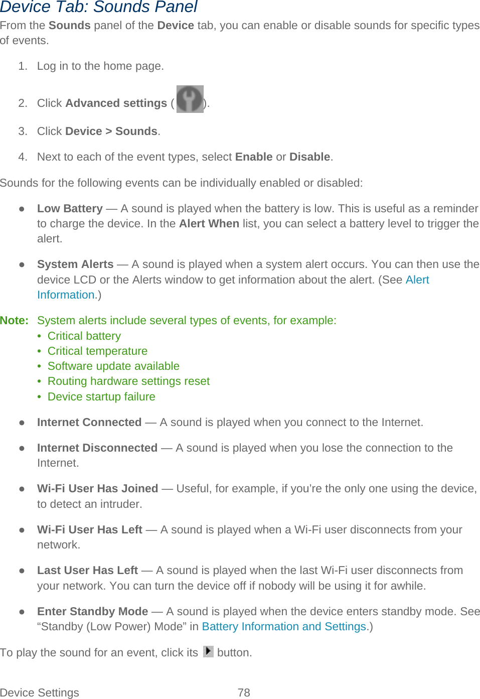 Device Settings 78   Device Tab: Sounds Panel From the Sounds panel of the Device tab, you can enable or disable sounds for specific types of events. 1. Log in to the home page. 2. Click Advanced settings ( ). 3. Click Device &gt; Sounds. 4. Next to each of the event types, select Enable or Disable. Sounds for the following events can be individually enabled or disabled: ● Low Battery — A sound is played when the battery is low. This is useful as a reminder to charge the device. In the Alert When list, you can select a battery level to trigger the alert. ● System Alerts — A sound is played when a system alert occurs. You can then use the device LCD or the Alerts window to get information about the alert. (See Alert Information.) Note:   System alerts include several types of events, for example: •  Critical battery •  Critical temperature •  Software update available •  Routing hardware settings reset •  Device startup failure ● Internet Connected — A sound is played when you connect to the Internet. ● Internet Disconnected — A sound is played when you lose the connection to the Internet. ● Wi-Fi User Has Joined — Useful, for example, if you’re the only one using the device, to detect an intruder. ● Wi-Fi User Has Left — A sound is played when a Wi-Fi user disconnects from your network. ● Last User Has Left — A sound is played when the last Wi-Fi user disconnects from your network. You can turn the device off if nobody will be using it for awhile. ● Enter Standby Mode — A sound is played when the device enters standby mode. See “Standby (Low Power) Mode” in Battery Information and Settings.) To play the sound for an event, click its   button. 