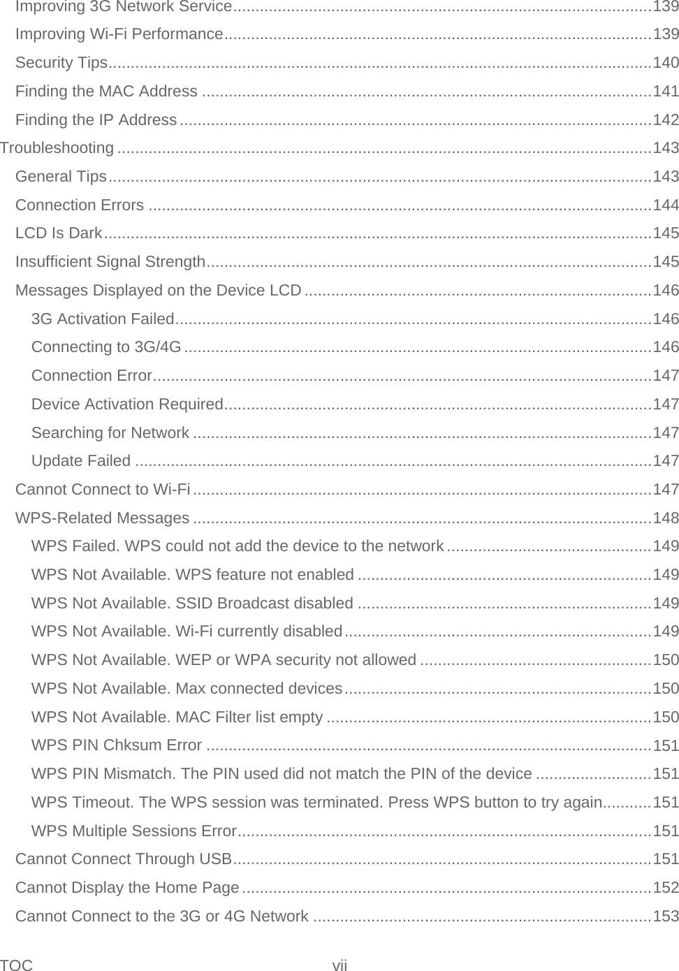 TOC vii   Improving 3G Network Service .............................................................................................. 139 Improving Wi-Fi Performance ................................................................................................ 139 Security Tips .......................................................................................................................... 140 Finding the MAC Address ..................................................................................................... 141 Finding the IP Address .......................................................................................................... 142 Troubleshooting ........................................................................................................................ 143 General Tips .......................................................................................................................... 143 Connection Errors ................................................................................................................. 144 LCD Is Dark ........................................................................................................................... 145 Insufficient Signal Strength .................................................................................................... 145 Messages Displayed on the Device LCD .............................................................................. 146 3G Activation Failed ........................................................................................................... 146 Connecting to 3G/4G ......................................................................................................... 146 Connection Error ................................................................................................................ 147 Device Activation Required ................................................................................................ 147 Searching for Network ....................................................................................................... 147 Update Failed .................................................................................................................... 147 Cannot Connect to Wi-Fi ....................................................................................................... 147 WPS-Related Messages ....................................................................................................... 148 WPS Failed. WPS could not add the device to the network .............................................. 149 WPS Not Available. WPS feature not enabled .................................................................. 149 WPS Not Available. SSID Broadcast disabled .................................................................. 149 WPS Not Available. Wi-Fi currently disabled ..................................................................... 149 WPS Not Available. WEP or WPA security not allowed .................................................... 150 WPS Not Available. Max connected devices ..................................................................... 150 WPS Not Available. MAC Filter list empty ......................................................................... 150 WPS PIN Chksum Error .................................................................................................... 151 WPS PIN Mismatch. The PIN used did not match the PIN of the device .......................... 151 WPS Timeout. The WPS session was terminated. Press WPS button to try again........... 151 WPS Multiple Sessions Error ............................................................................................. 151 Cannot Connect Through USB .............................................................................................. 151 Cannot Display the Home Page ............................................................................................ 152 Cannot Connect to the 3G or 4G Network ............................................................................ 153 