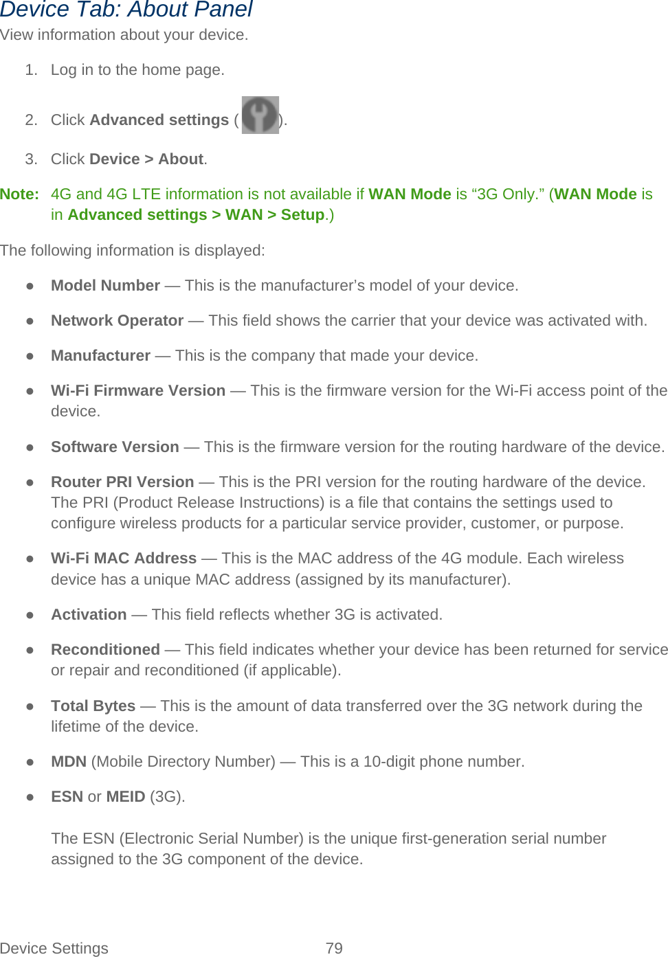 Device Settings 79   Device Tab: About Panel View information about your device. 1. Log in to the home page. 2. Click Advanced settings ( ). 3. Click Device &gt; About. Note:   4G and 4G LTE information is not available if WAN Mode is “3G Only.” (WAN Mode is in Advanced settings &gt; WAN &gt; Setup.) The following information is displayed: ● Model Number — This is the manufacturer’s model of your device. ● Network Operator — This field shows the carrier that your device was activated with. ● Manufacturer — This is the company that made your device. ● Wi-Fi Firmware Version — This is the firmware version for the Wi-Fi access point of the device. ● Software Version — This is the firmware version for the routing hardware of the device. ● Router PRI Version — This is the PRI version for the routing hardware of the device. The PRI (Product Release Instructions) is a file that contains the settings used to configure wireless products for a particular service provider, customer, or purpose. ● Wi-Fi MAC Address — This is the MAC address of the 4G module. Each wireless device has a unique MAC address (assigned by its manufacturer). ● Activation — This field reflects whether 3G is activated. ● Reconditioned — This field indicates whether your device has been returned for service or repair and reconditioned (if applicable). ● Total Bytes — This is the amount of data transferred over the 3G network during the lifetime of the device. ● MDN (Mobile Directory Number) — This is a 10-digit phone number. ● ESN or MEID (3G).  The ESN (Electronic Serial Number) is the unique first-generation serial number assigned to the 3G component of the device.  