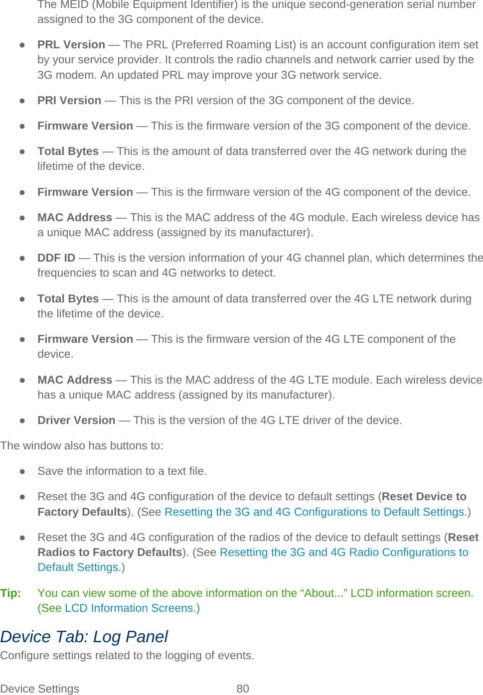 Device Settings 80   The MEID (Mobile Equipment Identifier) is the unique second-generation serial number assigned to the 3G component of the device. ● PRL Version — The PRL (Preferred Roaming List) is an account configuration item set by your service provider. It controls the radio channels and network carrier used by the 3G modem. An updated PRL may improve your 3G network service. ● PRI Version — This is the PRI version of the 3G component of the device. ● Firmware Version — This is the firmware version of the 3G component of the device. ● Total Bytes — This is the amount of data transferred over the 4G network during the lifetime of the device. ● Firmware Version — This is the firmware version of the 4G component of the device. ● MAC Address — This is the MAC address of the 4G module. Each wireless device has a unique MAC address (assigned by its manufacturer). ● DDF ID — This is the version information of your 4G channel plan, which determines the frequencies to scan and 4G networks to detect. ● Total Bytes — This is the amount of data transferred over the 4G LTE network during the lifetime of the device. ● Firmware Version — This is the firmware version of the 4G LTE component of the device. ● MAC Address — This is the MAC address of the 4G LTE module. Each wireless device has a unique MAC address (assigned by its manufacturer). ● Driver Version — This is the version of the 4G LTE driver of the device. The window also has buttons to: ● Save the information to a text file. ● Reset the 3G and 4G configuration of the device to default settings (Reset Device to Factory Defaults). (See Resetting the 3G and 4G Configurations to Default Settings.) ● Reset the 3G and 4G configuration of the radios of the device to default settings (Reset Radios to Factory Defaults). (See Resetting the 3G and 4G Radio Configurations to Default Settings.) Tip:   You can view some of the above information on the “About...” LCD information screen. (See LCD Information Screens.) Device Tab: Log Panel Configure settings related to the logging of events. 