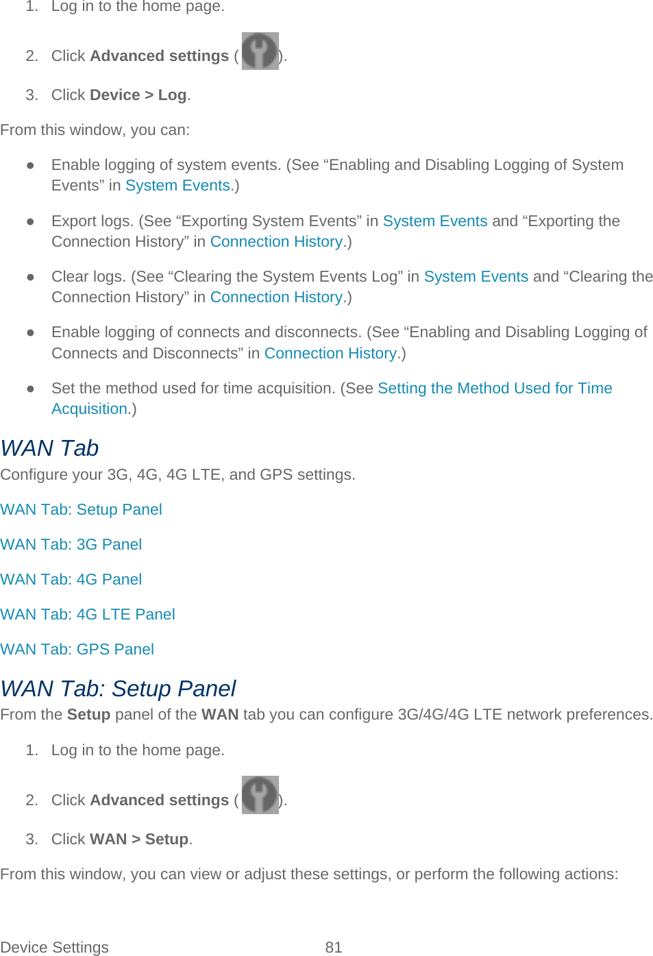Device Settings 81   1. Log in to the home page. 2. Click Advanced settings ( ). 3. Click Device &gt; Log. From this window, you can: ● Enable logging of system events. (See “Enabling and Disabling Logging of System Events” in System Events.) ● Export logs. (See “Exporting System Events” in System Events and “Exporting the Connection History” in Connection History.) ● Clear logs. (See “Clearing the System Events Log” in System Events and “Clearing the Connection History” in Connection History.) ● Enable logging of connects and disconnects. (See “Enabling and Disabling Logging of Connects and Disconnects” in Connection History.) ● Set the method used for time acquisition. (See Setting the Method Used for Time Acquisition.) WAN Tab Configure your 3G, 4G, 4G LTE, and GPS settings. WAN Tab: Setup Panel WAN Tab: 3G Panel WAN Tab: 4G Panel WAN Tab: 4G LTE Panel WAN Tab: GPS Panel WAN Tab: Setup Panel From the Setup panel of the WAN tab you can configure 3G/4G/4G LTE network preferences. 1. Log in to the home page. 2. Click Advanced settings ( ). 3. Click WAN &gt; Setup. From this window, you can view or adjust these settings, or perform the following actions: 