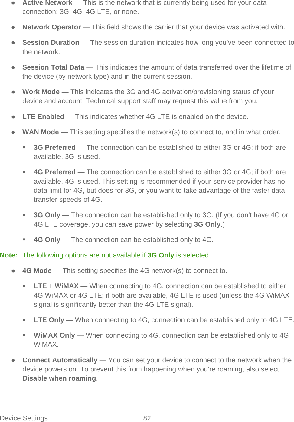 Device Settings 82   ● Active Network — This is the network that is currently being used for your data connection: 3G, 4G, 4G LTE, or none. ● Network Operator — This field shows the carrier that your device was activated with. ● Session Duration — The session duration indicates how long you’ve been connected to the network. ● Session Total Data — This indicates the amount of data transferred over the lifetime of the device (by network type) and in the current session. ● Work Mode — This indicates the 3G and 4G activation/provisioning status of your device and account. Technical support staff may request this value from you. ● LTE Enabled — This indicates whether 4G LTE is enabled on the device. ● WAN Mode — This setting specifies the network(s) to connect to, and in what order.  3G Preferred — The connection can be established to either 3G or 4G; if both are available, 3G is used.  4G Preferred — The connection can be established to either 3G or 4G; if both are available, 4G is used. This setting is recommended if your service provider has no data limit for 4G, but does for 3G, or you want to take advantage of the faster data transfer speeds of 4G.  3G Only — The connection can be established only to 3G. (If you don’t have 4G or 4G LTE coverage, you can save power by selecting 3G Only.)  4G Only — The connection can be established only to 4G. Note:   The following options are not available if 3G Only is selected. ● 4G Mode — This setting specifies the 4G network(s) to connect to.  LTE + WiMAX — When connecting to 4G, connection can be established to either 4G WiMAX or 4G LTE; if both are available, 4G LTE is used (unless the 4G WiMAX signal is significantly better than the 4G LTE signal).  LTE Only — When connecting to 4G, connection can be established only to 4G LTE.  WiMAX Only — When connecting to 4G, connection can be established only to 4G WiMAX. ● Connect Automatically — You can set your device to connect to the network when the device powers on. To prevent this from happening when you’re roaming, also select Disable when roaming. 