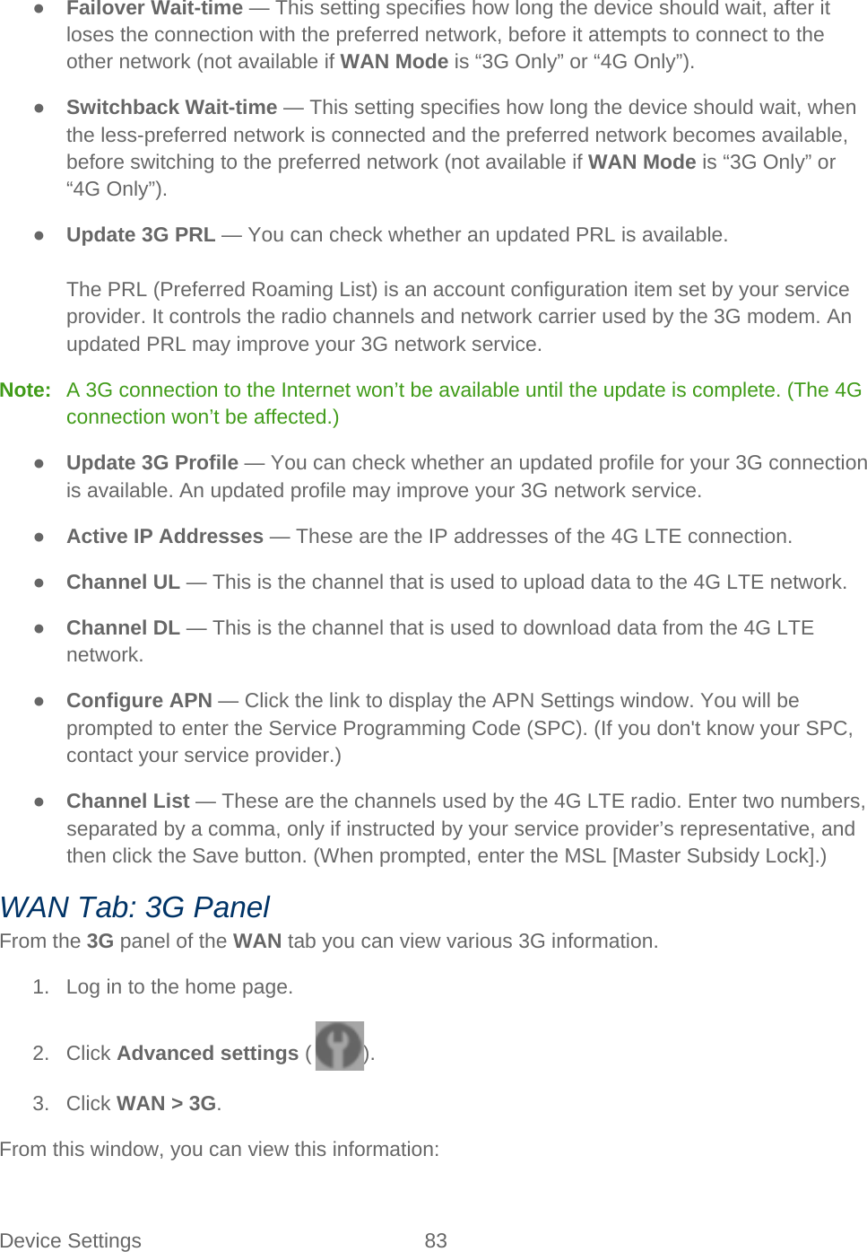 Device Settings 83   ● Failover Wait-time — This setting specifies how long the device should wait, after it loses the connection with the preferred network, before it attempts to connect to the other network (not available if WAN Mode is “3G Only” or “4G Only”). ● Switchback Wait-time — This setting specifies how long the device should wait, when the less-preferred network is connected and the preferred network becomes available, before switching to the preferred network (not available if WAN Mode is “3G Only” or “4G Only”). ● Update 3G PRL — You can check whether an updated PRL is available.  The PRL (Preferred Roaming List) is an account configuration item set by your service provider. It controls the radio channels and network carrier used by the 3G modem. An updated PRL may improve your 3G network service. Note:   A 3G connection to the Internet won’t be available until the update is complete. (The 4G connection won’t be affected.) ● Update 3G Profile — You can check whether an updated profile for your 3G connection is available. An updated profile may improve your 3G network service. ● Active IP Addresses — These are the IP addresses of the 4G LTE connection. ● Channel UL — This is the channel that is used to upload data to the 4G LTE network. ● Channel DL — This is the channel that is used to download data from the 4G LTE network. ● Configure APN — Click the link to display the APN Settings window. You will be prompted to enter the Service Programming Code (SPC). (If you don&apos;t know your SPC, contact your service provider.) ● Channel List — These are the channels used by the 4G LTE radio. Enter two numbers, separated by a comma, only if instructed by your service provider’s representative, and then click the Save button. (When prompted, enter the MSL [Master Subsidy Lock].) WAN Tab: 3G Panel From the 3G panel of the WAN tab you can view various 3G information. 1. Log in to the home page. 2. Click Advanced settings ( ). 3. Click WAN &gt; 3G. From this window, you can view this information: 