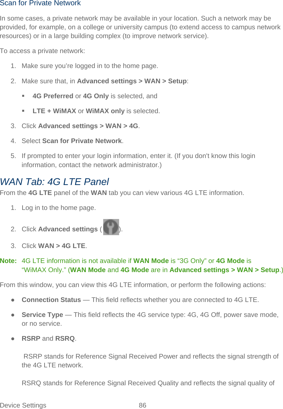 Device Settings 86   Scan for Private Network In some cases, a private network may be available in your location. Such a network may be provided, for example, on a college or university campus (to extend access to campus network resources) or in a large building complex (to improve network service). To access a private network: 1. Make sure you’re logged in to the home page. 2. Make sure that, in Advanced settings &gt; WAN &gt; Setup:  4G Preferred or 4G Only is selected, and  LTE + WiMAX or WiMAX only is selected. 3. Click Advanced settings &gt; WAN &gt; 4G. 4. Select Scan for Private Network. 5. If prompted to enter your login information, enter it. (If you don&apos;t know this login information, contact the network administrator.) WAN Tab: 4G LTE Panel From the 4G LTE panel of the WAN tab you can view various 4G LTE information. 1. Log in to the home page. 2. Click Advanced settings ( ). 3. Click WAN &gt; 4G LTE. Note:   4G LTE information is not available if WAN Mode is “3G Only” or 4G Mode is “WiMAX Only.” (WAN Mode and 4G Mode are in Advanced settings &gt; WAN &gt; Setup.) From this window, you can view this 4G LTE information, or perform the following actions: ● Connection Status — This field reflects whether you are connected to 4G LTE. ● Service Type — This field reflects the 4G service type: 4G, 4G Off, power save mode, or no service. ● RSRP and RSRQ.   RSRP stands for Reference Signal Received Power and reflects the signal strength of the 4G LTE network.  RSRQ stands for Reference Signal Received Quality and reflects the signal quality of 