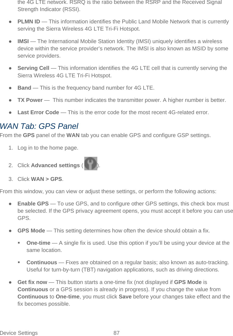 Device Settings 87   the 4G LTE network. RSRQ is the ratio between the RSRP and the Received Signal Strength Indicator (RSSI). ● PLMN ID — This information identifies the Public Land Mobile Network that is currently serving the Sierra Wireless 4G LTE Tri-Fi Hotspot. ● IMSI — The International Mobile Station Identity (IMSI) uniquely identifies a wireless device within the service provider’s network. The IMSI is also known as MSID by some service providers. ● Serving Cell — This information identifies the 4G LTE cell that is currently serving the Sierra Wireless 4G LTE Tri-Fi Hotspot. ● Band — This is the frequency band number for 4G LTE. ● TX Power —  This number indicates the transmitter power. A higher number is better. ● Last Error Code — This is the error code for the most recent 4G-related error. WAN Tab: GPS Panel From the GPS panel of the WAN tab you can enable GPS and configure GSP settings. 1. Log in to the home page. 2. Click Advanced settings ( ). 3. Click WAN &gt; GPS. From this window, you can view or adjust these settings, or perform the following actions: ● Enable GPS — To use GPS, and to configure other GPS settings, this check box must be selected. If the GPS privacy agreement opens, you must accept it before you can use GPS.  ● GPS Mode — This setting determines how often the device should obtain a fix.  One-time — A single fix is used. Use this option if you’ll be using your device at the same location.  Continuous — Fixes are obtained on a regular basis; also known as auto-tracking. Useful for turn-by-turn (TBT) navigation applications, such as driving directions. ● Get fix now — This button starts a one-time fix (not displayed if GPS Mode is Continuous or a GPS session is already in progress). If you change the value from Continuous to One-time, you must click Save before your changes take effect and the fix becomes possible. 