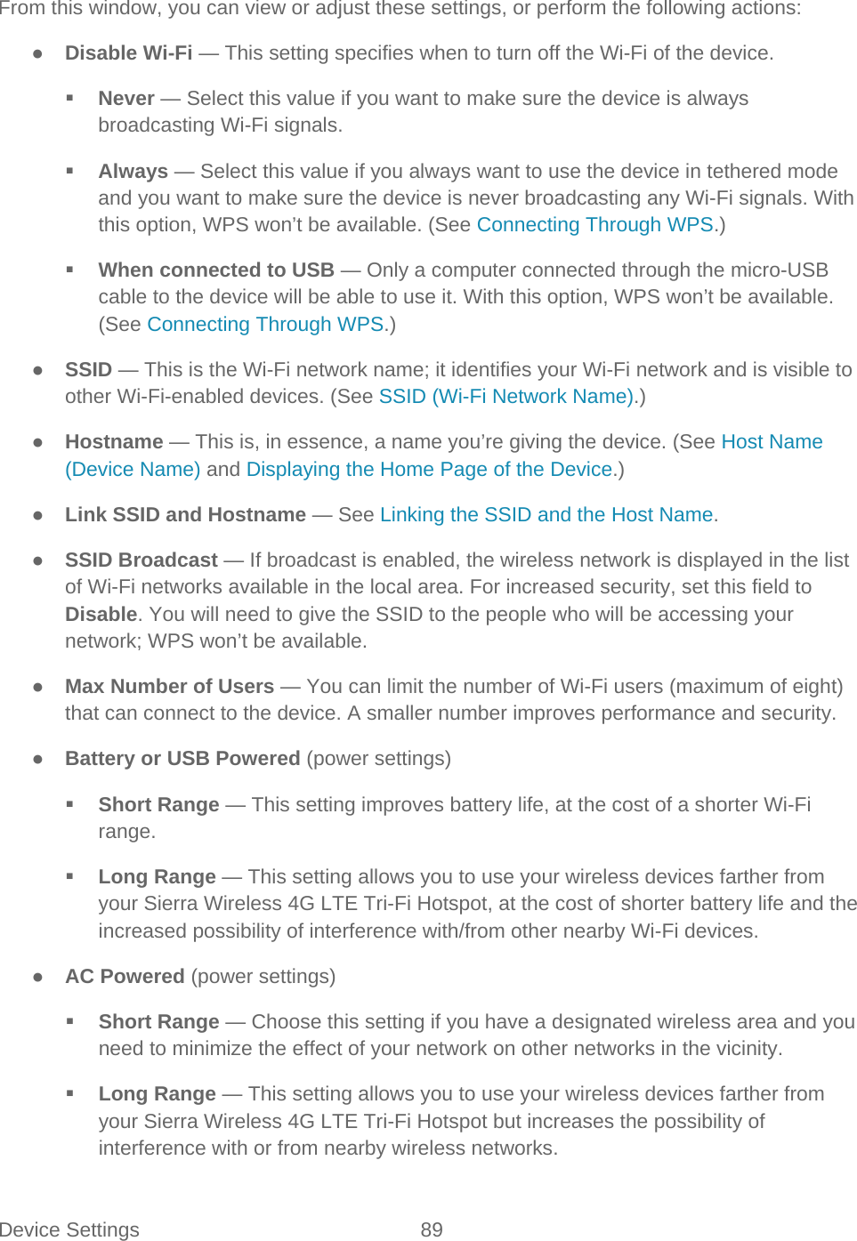 Device Settings 89   From this window, you can view or adjust these settings, or perform the following actions: ● Disable Wi-Fi — This setting specifies when to turn off the Wi-Fi of the device.  Never — Select this value if you want to make sure the device is always broadcasting Wi-Fi signals.  Always — Select this value if you always want to use the device in tethered mode and you want to make sure the device is never broadcasting any Wi-Fi signals. With this option, WPS won’t be available. (See Connecting Through WPS.)  When connected to USB — Only a computer connected through the micro-USB cable to the device will be able to use it. With this option, WPS won’t be available. (See Connecting Through WPS.) ● SSID — This is the Wi-Fi network name; it identifies your Wi-Fi network and is visible to other Wi-Fi-enabled devices. (See SSID (Wi-Fi Network Name).) ● Hostname — This is, in essence, a name you’re giving the device. (See Host Name (Device Name) and Displaying the Home Page of the Device.) ● Link SSID and Hostname — See Linking the SSID and the Host Name. ● SSID Broadcast — If broadcast is enabled, the wireless network is displayed in the list of Wi-Fi networks available in the local area. For increased security, set this field to Disable. You will need to give the SSID to the people who will be accessing your network; WPS won’t be available. ● Max Number of Users — You can limit the number of Wi-Fi users (maximum of eight) that can connect to the device. A smaller number improves performance and security.  ● Battery or USB Powered (power settings)  Short Range — This setting improves battery life, at the cost of a shorter Wi-Fi range.  Long Range — This setting allows you to use your wireless devices farther from your Sierra Wireless 4G LTE Tri-Fi Hotspot, at the cost of shorter battery life and the increased possibility of interference with/from other nearby Wi-Fi devices. ● AC Powered (power settings)  Short Range — Choose this setting if you have a designated wireless area and you need to minimize the effect of your network on other networks in the vicinity.  Long Range — This setting allows you to use your wireless devices farther from your Sierra Wireless 4G LTE Tri-Fi Hotspot but increases the possibility of interference with or from nearby wireless networks. 