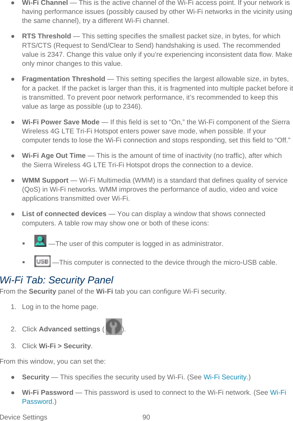 Device Settings 90   ● Wi-Fi Channel — This is the active channel of the Wi-Fi access point. If your network is having performance issues (possibly caused by other Wi-Fi networks in the vicinity using the same channel), try a different Wi-Fi channel. ● RTS Threshold — This setting specifies the smallest packet size, in bytes, for which RTS/CTS (Request to Send/Clear to Send) handshaking is used. The recommended value is 2347. Change this value only if you’re experiencing inconsistent data flow. Make only minor changes to this value. ● Fragmentation Threshold — This setting specifies the largest allowable size, in bytes, for a packet. If the packet is larger than this, it is fragmented into multiple packet before it is transmitted. To prevent poor network performance, it’s recommended to keep this value as large as possible (up to 2346). ● Wi-Fi Power Save Mode — If this field is set to “On,” the Wi-Fi component of the Sierra Wireless 4G LTE Tri-Fi Hotspot enters power save mode, when possible. If your computer tends to lose the Wi-Fi connection and stops responding, set this field to “Off.” ● Wi-Fi Age Out Time — This is the amount of time of inactivity (no traffic), after which the Sierra Wireless 4G LTE Tri-Fi Hotspot drops the connection to a device. ● WMM Support — Wi-Fi Multimedia (WMM) is a standard that defines quality of service (QoS) in Wi-Fi networks. WMM improves the performance of audio, video and voice applications transmitted over Wi-Fi. ● List of connected devices — You can display a window that shows connected computers. A table row may show one or both of these icons:    —The user of this computer is logged in as administrator.    —This computer is connected to the device through the micro-USB cable. Wi-Fi Tab: Security Panel From the Security panel of the Wi-Fi tab you can configure Wi-Fi security. 1. Log in to the home page. 2. Click Advanced settings ( ). 3. Click Wi-Fi &gt; Security. From this window, you can set the: ● Security — This specifies the security used by Wi-Fi. (See Wi-Fi Security.) ● Wi-Fi Password — This password is used to connect to the Wi-Fi network. (See Wi-Fi Password.) 