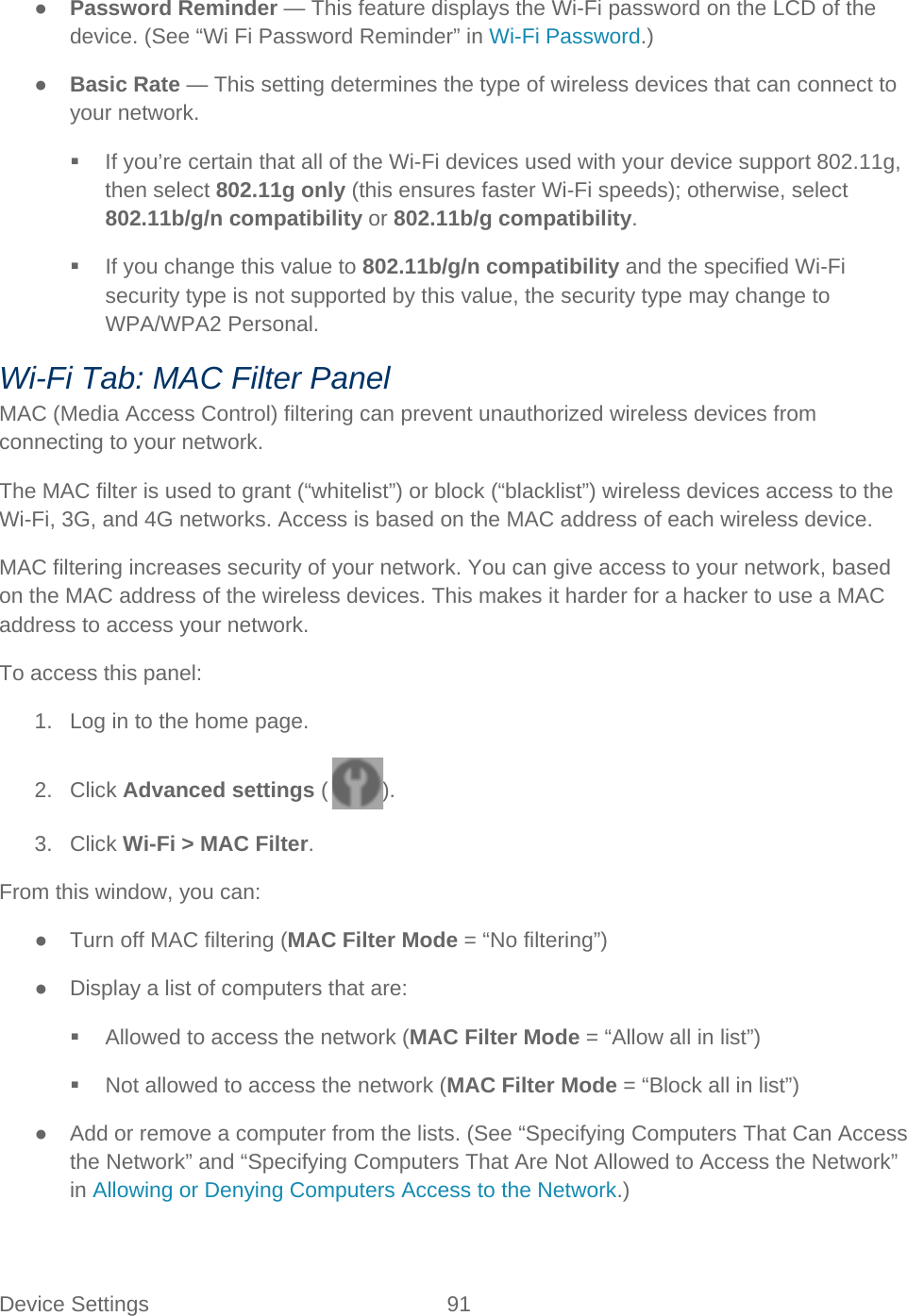 Device Settings 91   ● Password Reminder — This feature displays the Wi-Fi password on the LCD of the device. (See “Wi Fi Password Reminder” in Wi-Fi Password.) ● Basic Rate — This setting determines the type of wireless devices that can connect to your network.  If you’re certain that all of the Wi-Fi devices used with your device support 802.11g, then select 802.11g only (this ensures faster Wi-Fi speeds); otherwise, select 802.11b/g/n compatibility or 802.11b/g compatibility.  If you change this value to 802.11b/g/n compatibility and the specified Wi-Fi security type is not supported by this value, the security type may change to WPA/WPA2 Personal. Wi-Fi Tab: MAC Filter Panel MAC (Media Access Control) filtering can prevent unauthorized wireless devices from connecting to your network. The MAC filter is used to grant (“whitelist”) or block (“blacklist”) wireless devices access to the Wi-Fi, 3G, and 4G networks. Access is based on the MAC address of each wireless device. MAC filtering increases security of your network. You can give access to your network, based on the MAC address of the wireless devices. This makes it harder for a hacker to use a MAC address to access your network. To access this panel: 1. Log in to the home page. 2. Click Advanced settings ( ). 3. Click Wi-Fi &gt; MAC Filter. From this window, you can: ● Turn off MAC filtering (MAC Filter Mode = “No filtering”) ● Display a list of computers that are:  Allowed to access the network (MAC Filter Mode = “Allow all in list”)  Not allowed to access the network (MAC Filter Mode = “Block all in list”) ● Add or remove a computer from the lists. (See “Specifying Computers That Can Access the Network” and “Specifying Computers That Are Not Allowed to Access the Network” in Allowing or Denying Computers Access to the Network.) 
