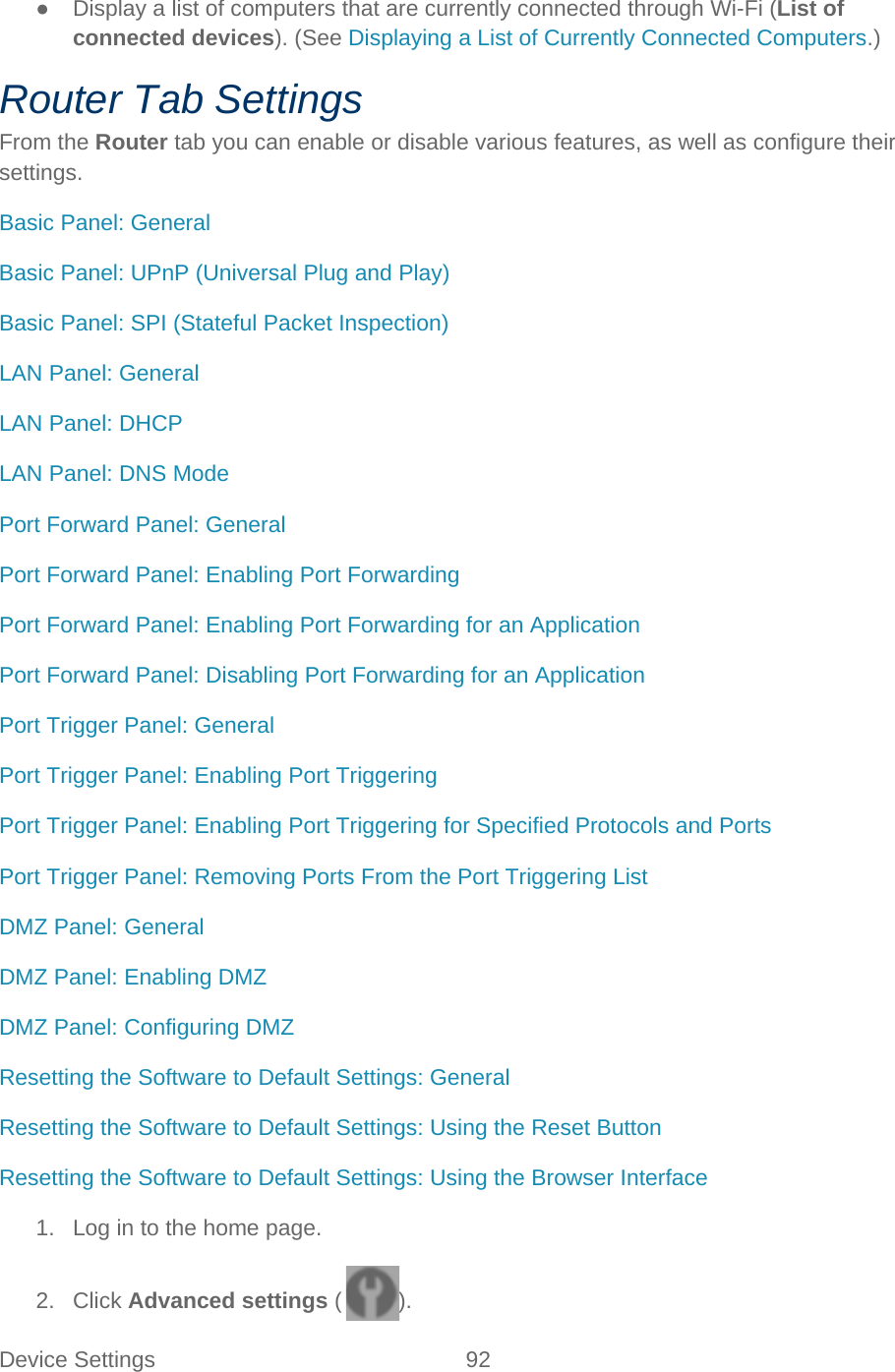 Device Settings 92   ● Display a list of computers that are currently connected through Wi-Fi (List of connected devices). (See Displaying a List of Currently Connected Computers.) Router Tab Settings From the Router tab you can enable or disable various features, as well as configure their settings. Basic Panel: General Basic Panel: UPnP (Universal Plug and Play) Basic Panel: SPI (Stateful Packet Inspection) LAN Panel: General LAN Panel: DHCP LAN Panel: DNS Mode Port Forward Panel: General Port Forward Panel: Enabling Port Forwarding Port Forward Panel: Enabling Port Forwarding for an Application Port Forward Panel: Disabling Port Forwarding for an Application Port Trigger Panel: General Port Trigger Panel: Enabling Port Triggering Port Trigger Panel: Enabling Port Triggering for Specified Protocols and Ports Port Trigger Panel: Removing Ports From the Port Triggering List DMZ Panel: General DMZ Panel: Enabling DMZ DMZ Panel: Configuring DMZ Resetting the Software to Default Settings: General Resetting the Software to Default Settings: Using the Reset Button Resetting the Software to Default Settings: Using the Browser Interface 1. Log in to the home page. 2. Click Advanced settings ( ). 