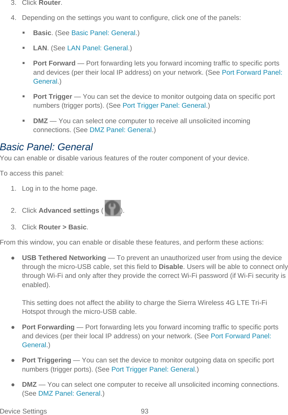 Device Settings 93   3. Click Router. 4. Depending on the settings you want to configure, click one of the panels:  Basic. (See Basic Panel: General.)  LAN. (See LAN Panel: General.)  Port Forward — Port forwarding lets you forward incoming traffic to specific ports and devices (per their local IP address) on your network. (See Port Forward Panel: General.)  Port Trigger — You can set the device to monitor outgoing data on specific port numbers (trigger ports). (See Port Trigger Panel: General.)  DMZ — You can select one computer to receive all unsolicited incoming connections. (See DMZ Panel: General.) Basic Panel: General You can enable or disable various features of the router component of your device. To access this panel: 1. Log in to the home page. 2. Click Advanced settings ( ). 3. Click Router &gt; Basic. From this window, you can enable or disable these features, and perform these actions: ● USB Tethered Networking — To prevent an unauthorized user from using the device through the micro-USB cable, set this field to Disable. Users will be able to connect only through Wi-Fi and only after they provide the correct Wi-Fi password (if Wi-Fi security is enabled).  This setting does not affect the ability to charge the Sierra Wireless 4G LTE Tri-Fi Hotspot through the micro-USB cable. ● Port Forwarding — Port forwarding lets you forward incoming traffic to specific ports and devices (per their local IP address) on your network. (See Port Forward Panel: General.) ● Port Triggering — You can set the device to monitor outgoing data on specific port numbers (trigger ports). (See Port Trigger Panel: General.) ● DMZ — You can select one computer to receive all unsolicited incoming connections. (See DMZ Panel: General.) 