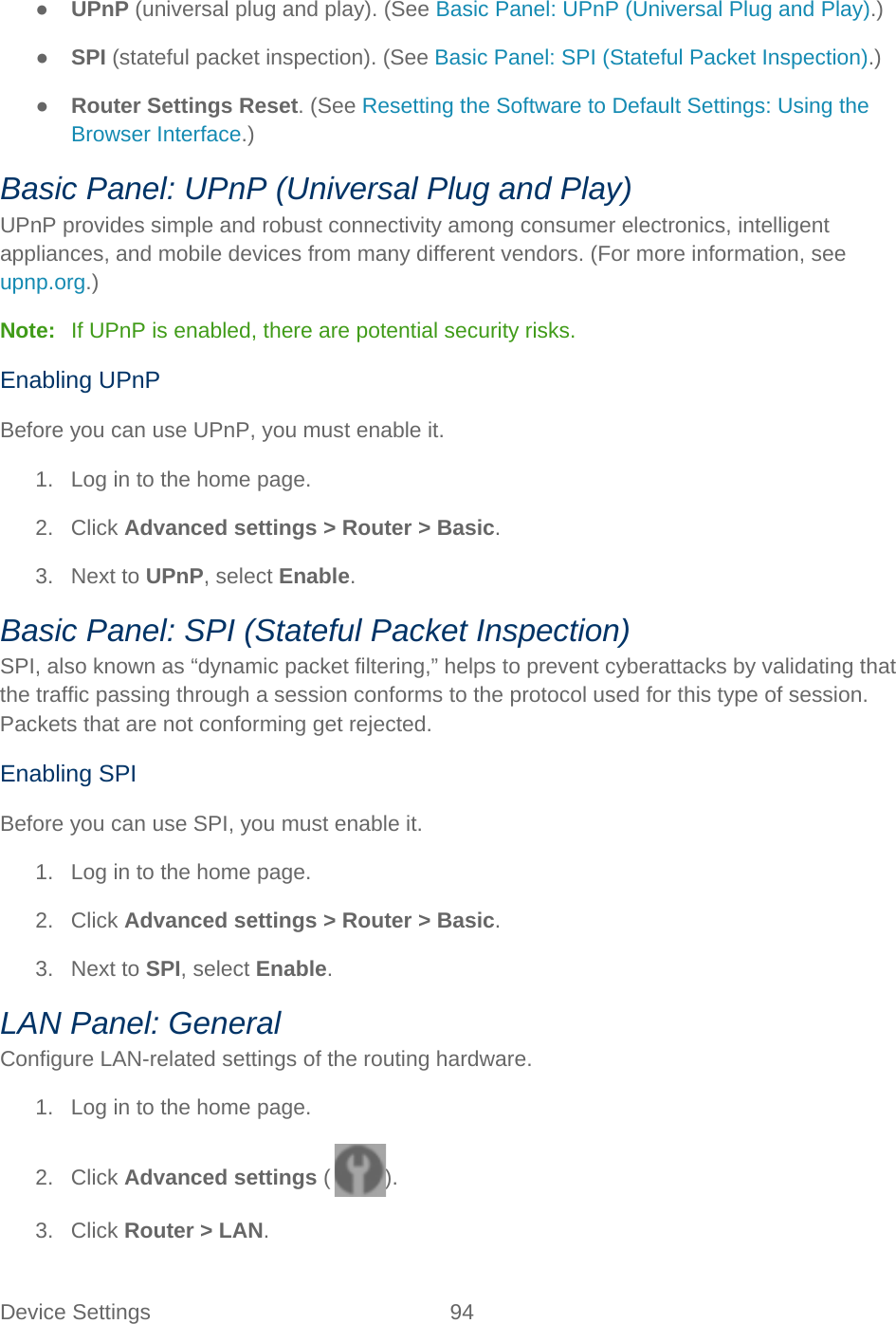 Device Settings 94   ● UPnP (universal plug and play). (See Basic Panel: UPnP (Universal Plug and Play).) ● SPI (stateful packet inspection). (See Basic Panel: SPI (Stateful Packet Inspection).) ● Router Settings Reset. (See Resetting the Software to Default Settings: Using the Browser Interface.) Basic Panel: UPnP (Universal Plug and Play) UPnP provides simple and robust connectivity among consumer electronics, intelligent appliances, and mobile devices from many different vendors. (For more information, see upnp.org.) Note:   If UPnP is enabled, there are potential security risks. Enabling UPnP Before you can use UPnP, you must enable it. 1. Log in to the home page. 2. Click Advanced settings &gt; Router &gt; Basic. 3. Next to UPnP, select Enable. Basic Panel: SPI (Stateful Packet Inspection) SPI, also known as “dynamic packet filtering,” helps to prevent cyberattacks by validating that the traffic passing through a session conforms to the protocol used for this type of session. Packets that are not conforming get rejected. Enabling SPI Before you can use SPI, you must enable it. 1. Log in to the home page. 2. Click Advanced settings &gt; Router &gt; Basic. 3. Next to SPI, select Enable. LAN Panel: General Configure LAN-related settings of the routing hardware. 1. Log in to the home page. 2. Click Advanced settings ( ). 3. Click Router &gt; LAN. 