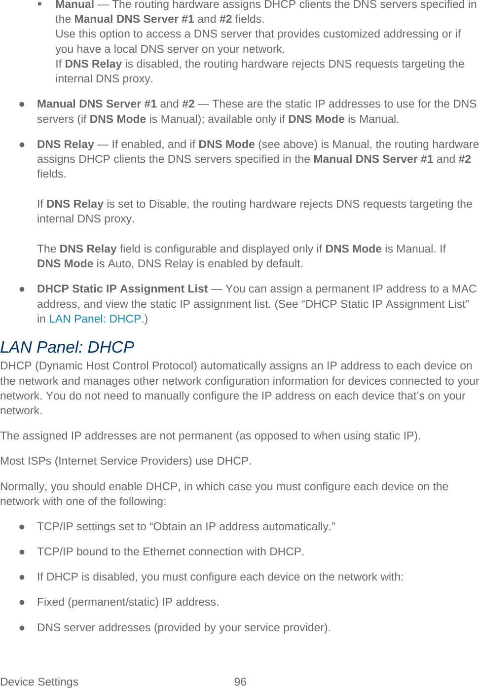 Device Settings 96    Manual — The routing hardware assigns DHCP clients the DNS servers specified in the Manual DNS Server #1 and #2 fields. Use this option to access a DNS server that provides customized addressing or if you have a local DNS server on your network. If DNS Relay is disabled, the routing hardware rejects DNS requests targeting the internal DNS proxy. ● Manual DNS Server #1 and #2 — These are the static IP addresses to use for the DNS servers (if DNS Mode is Manual); available only if DNS Mode is Manual. ● DNS Relay — If enabled, and if DNS Mode (see above) is Manual, the routing hardware assigns DHCP clients the DNS servers specified in the Manual DNS Server #1 and #2 fields.  If DNS Relay is set to Disable, the routing hardware rejects DNS requests targeting the internal DNS proxy.  The DNS Relay field is configurable and displayed only if DNS Mode is Manual. If DNS Mode is Auto, DNS Relay is enabled by default. ● DHCP Static IP Assignment List — You can assign a permanent IP address to a MAC address, and view the static IP assignment list. (See “DHCP Static IP Assignment List” in LAN Panel: DHCP.) LAN Panel: DHCP DHCP (Dynamic Host Control Protocol) automatically assigns an IP address to each device on the network and manages other network configuration information for devices connected to your network. You do not need to manually configure the IP address on each device that’s on your network. The assigned IP addresses are not permanent (as opposed to when using static IP). Most ISPs (Internet Service Providers) use DHCP. Normally, you should enable DHCP, in which case you must configure each device on the network with one of the following: ● TCP/IP settings set to “Obtain an IP address automatically.” ● TCP/IP bound to the Ethernet connection with DHCP. ● If DHCP is disabled, you must configure each device on the network with: ● Fixed (permanent/static) IP address. ● DNS server addresses (provided by your service provider). 