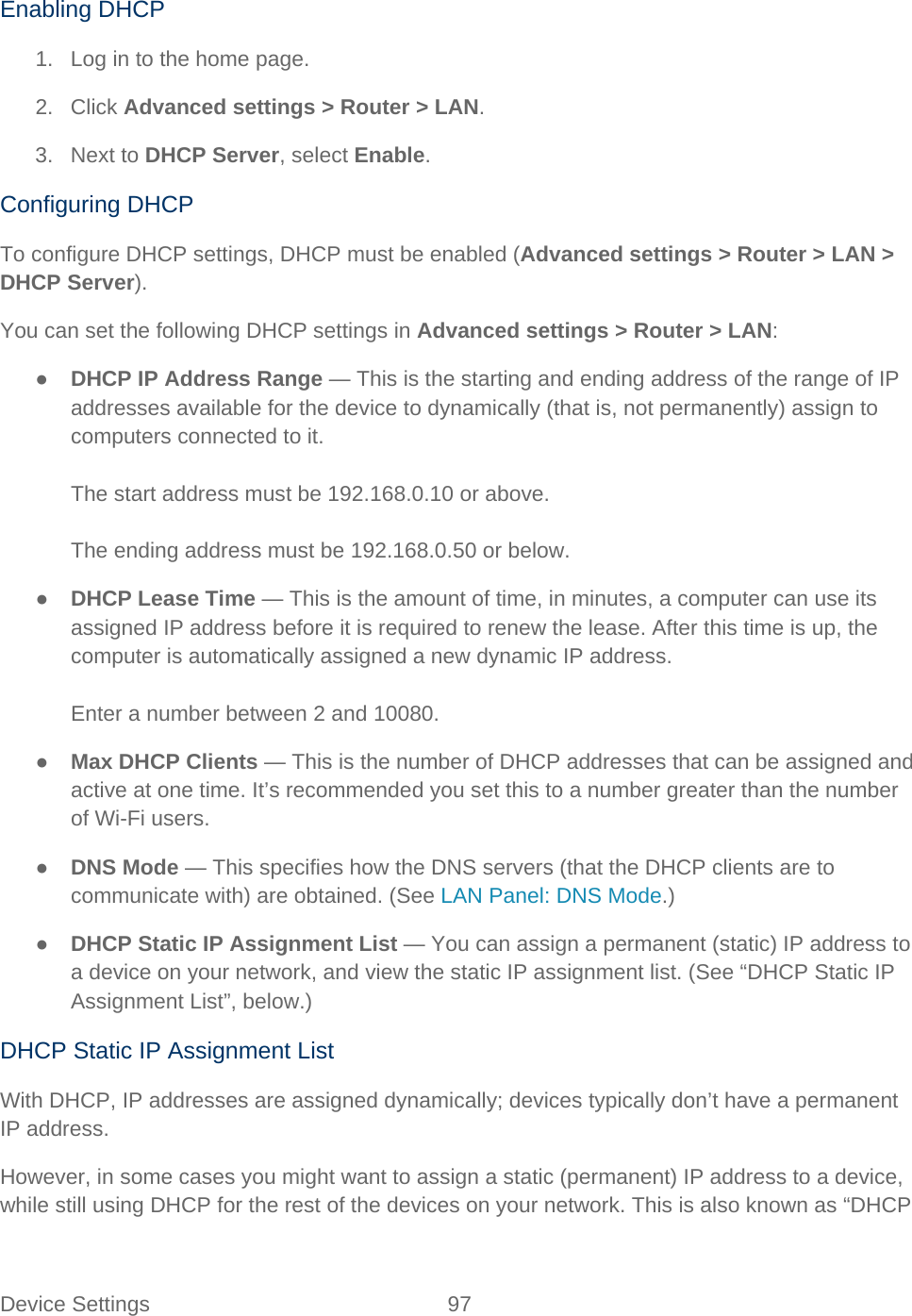 Device Settings 97   Enabling DHCP 1. Log in to the home page. 2. Click Advanced settings &gt; Router &gt; LAN. 3. Next to DHCP Server, select Enable. Configuring DHCP To configure DHCP settings, DHCP must be enabled (Advanced settings &gt; Router &gt; LAN &gt; DHCP Server). You can set the following DHCP settings in Advanced settings &gt; Router &gt; LAN: ● DHCP IP Address Range — This is the starting and ending address of the range of IP addresses available for the device to dynamically (that is, not permanently) assign to computers connected to it.  The start address must be 192.168.0.10 or above.  The ending address must be 192.168.0.50 or below. ● DHCP Lease Time — This is the amount of time, in minutes, a computer can use its assigned IP address before it is required to renew the lease. After this time is up, the computer is automatically assigned a new dynamic IP address.  Enter a number between 2 and 10080. ● Max DHCP Clients — This is the number of DHCP addresses that can be assigned and active at one time. It’s recommended you set this to a number greater than the number of Wi-Fi users. ● DNS Mode — This specifies how the DNS servers (that the DHCP clients are to communicate with) are obtained. (See LAN Panel: DNS Mode.) ● DHCP Static IP Assignment List — You can assign a permanent (static) IP address to a device on your network, and view the static IP assignment list. (See “DHCP Static IP Assignment List”, below.) DHCP Static IP Assignment List With DHCP, IP addresses are assigned dynamically; devices typically don’t have a permanent IP address. However, in some cases you might want to assign a static (permanent) IP address to a device, while still using DHCP for the rest of the devices on your network. This is also known as “DHCP 