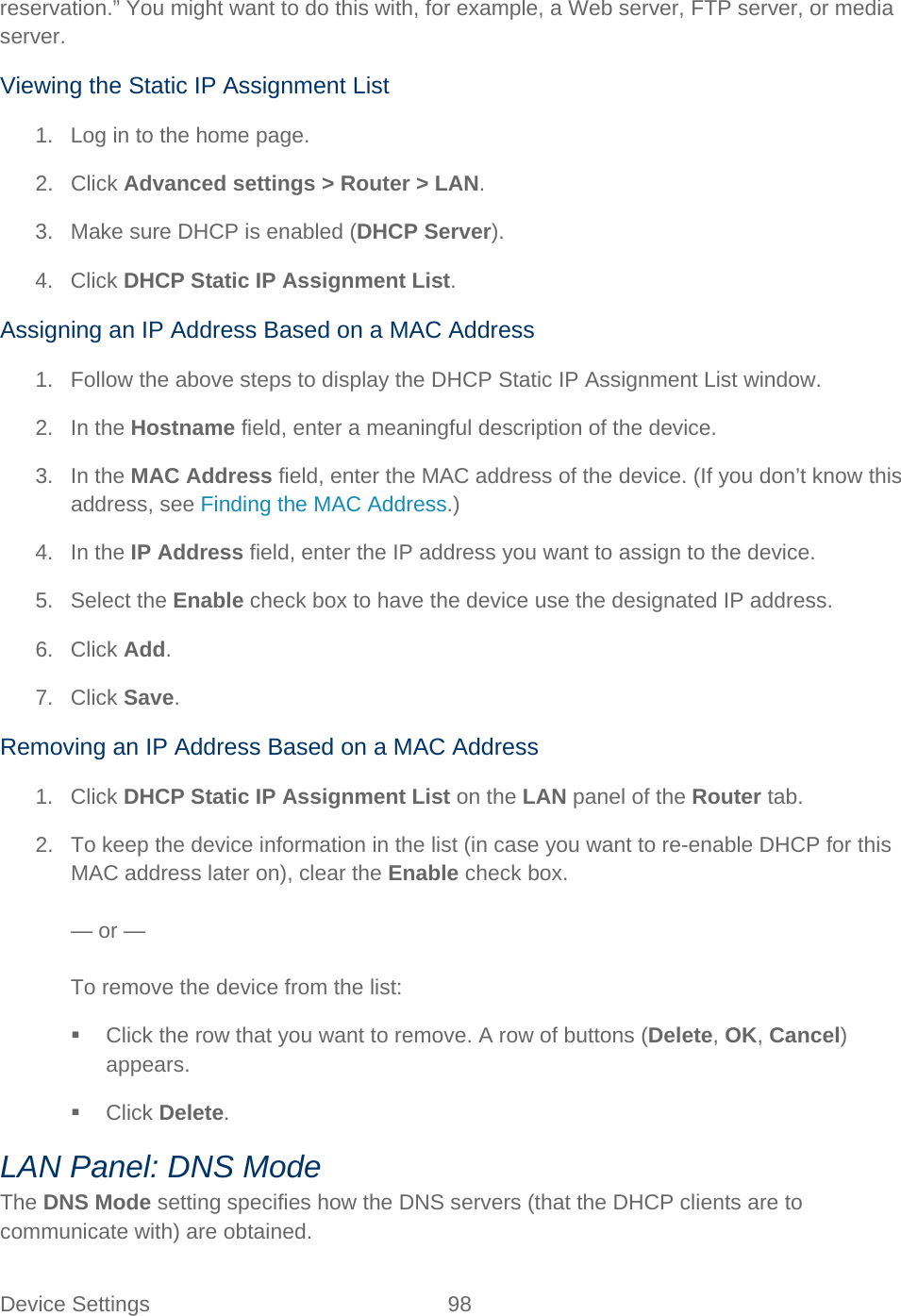 Device Settings 98   reservation.” You might want to do this with, for example, a Web server, FTP server, or media server. Viewing the Static IP Assignment List 1. Log in to the home page. 2. Click Advanced settings &gt; Router &gt; LAN. 3. Make sure DHCP is enabled (DHCP Server). 4. Click DHCP Static IP Assignment List. Assigning an IP Address Based on a MAC Address 1. Follow the above steps to display the DHCP Static IP Assignment List window. 2. In the Hostname field, enter a meaningful description of the device. 3. In the MAC Address field, enter the MAC address of the device. (If you don’t know this address, see Finding the MAC Address.) 4. In the IP Address field, enter the IP address you want to assign to the device. 5. Select the Enable check box to have the device use the designated IP address. 6. Click Add. 7. Click Save. Removing an IP Address Based on a MAC Address 1. Click DHCP Static IP Assignment List on the LAN panel of the Router tab. 2. To keep the device information in the list (in case you want to re-enable DHCP for this MAC address later on), clear the Enable check box.  — or —  To remove the device from the list:  Click the row that you want to remove. A row of buttons (Delete, OK, Cancel) appears.  Click Delete. LAN Panel: DNS Mode The DNS Mode setting specifies how the DNS servers (that the DHCP clients are to communicate with) are obtained. 