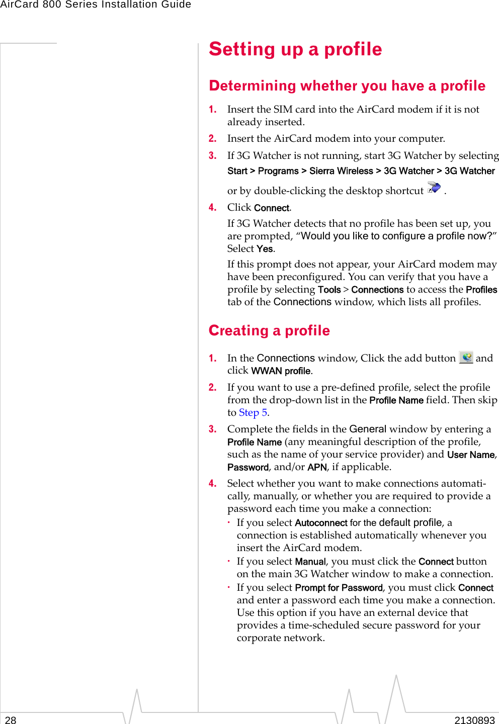 AirCard 800 Series Installation Guide Setting up a profile Determining whether you have a profile 1. Insert the SIM card into the AirCard modem if it is not already inserted. 2. Insert the AirCard modem into your computer. 3. If 3G Watcher is not running, start 3G Watcher by selecting Start > Programs > Sierra Wireless > 3G Watcher > 3G Watcher or by double-clicking the desktop shortcut . 4. Click Connect. If 3G Watcher detects that no profile has been set up, you are prompted, “Would you like to configure a profile now?” Select Yes. If this prompt does not appear, your AirCard modem may have been preconfigured. You can verify that you have a profile by selecting Tools > Connections to access the Profiles tab of the Connections window, which lists all profiles. Creating a profile 1. In the Connections window, Click the add button and click WWAN profile. 2. If you want to use a pre-defined profile, select the profile from the drop-down list in the Profile Name field. Then skip to Step 5. 3. Complete the fields in the General window by entering a Profile Name (any meaningful description of the profile, such as the name of your service provider) and User Name, Password, and/or APN, if applicable. 4. Select whether you want to make connections automati-cally, manually, or whether you are required to provide a password each time you make a connection: · If you select Autoconnect for the default profile, a connection is established automatically whenever you insert the AirCard modem. · If you select Manual, you must click the Connect button on the main 3G Watcher window to make a connection. · If you select Prompt for Password, you must click Connect and enter a password each time you make a connection. Use this option if you have an external device that provides a time-scheduled secure password for your corporate network. 2130893 28
