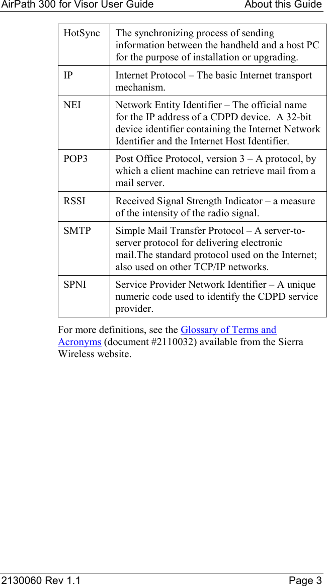 AirPath 300 for Visor User Guide   About this Guide  2130060 Rev 1.1    Page 3 HotSync  The synchronizing process of sending information between the handheld and a host PC for the purpose of installation or upgrading. IP  Internet Protocol – The basic Internet transport mechanism. NEI  Network Entity Identifier – The official name for the IP address of a CDPD device.  A 32-bit device identifier containing the Internet Network Identifier and the Internet Host Identifier. POP3  Post Office Protocol, version 3 – A protocol, by which a client machine can retrieve mail from a mail server. RSSI  Received Signal Strength Indicator – a measure of the intensity of the radio signal. SMTP  Simple Mail Transfer Protocol – A server-to-server protocol for delivering electronic mail.The standard protocol used on the Internet; also used on other TCP/IP networks. SPNI  Service Provider Network Identifier – A unique numeric code used to identify the CDPD service provider. For more definitions, see the Glossary of Terms and Acronyms (document #2110032) available from the Sierra Wireless website. 