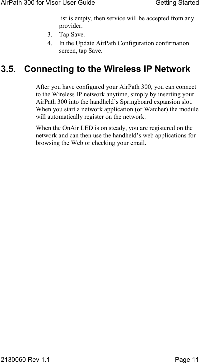 AirPath 300 for Visor User Guide  Getting Started  2130060 Rev 1.1    Page 11 list is empty, then service will be accepted from any provider. 3. Tap Save. 4.  In the Update AirPath Configuration confirmation screen, tap Save. 3.5.  Connecting to the Wireless IP Network After you have configured your AirPath 300, you can connect to the Wireless IP network anytime, simply by inserting your AirPath 300 into the handheld’s Springboard expansion slot.  When you start a network application (or Watcher) the module will automatically register on the network. When the OnAir LED is on steady, you are registered on the network and can then use the handheld’s web applications for browsing the Web or checking your email. 