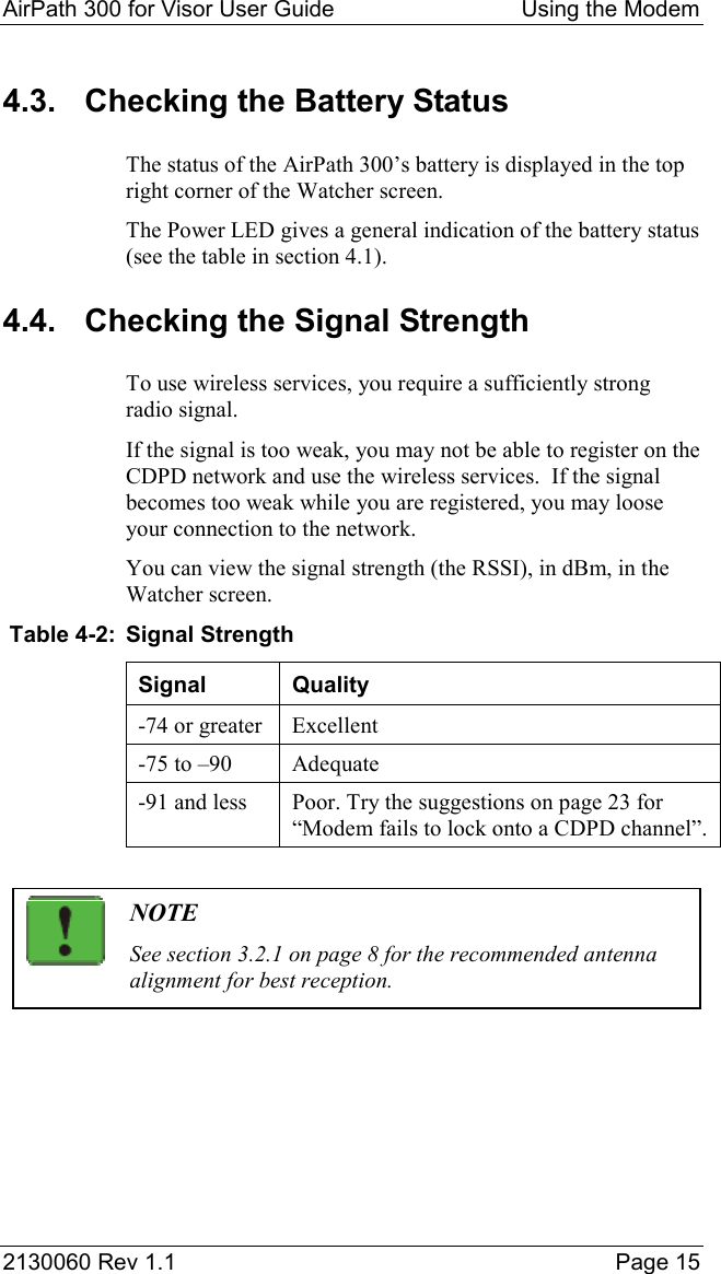 AirPath 300 for Visor User Guide  Using the Modem  2130060 Rev 1.1    Page 15 4.3.  Checking the Battery Status The status of the AirPath 300’s battery is displayed in the top right corner of the Watcher screen. The Power LED gives a general indication of the battery status (see the table in section 4.1). 4.4.  Checking the Signal Strength To use wireless services, you require a sufficiently strong radio signal. If the signal is too weak, you may not be able to register on the CDPD network and use the wireless services.  If the signal becomes too weak while you are registered, you may loose your connection to the network. You can view the signal strength (the RSSI), in dBm, in the Watcher screen.  Table 4-2:  Signal Strength Signal Quality -74 or greater  Excellent -75 to –90  Adequate -91 and less  Poor. Try the suggestions on page 23 for “Modem fails to lock onto a CDPD channel”.   NOTE See section 3.2.1 on page 8 for the recommended antenna alignment for best reception.   