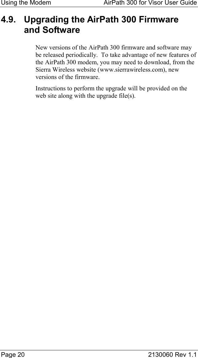 Using the Modem  AirPath 300 for Visor User Guide  Page 20  2130060 Rev 1.1 4.9.  Upgrading the AirPath 300 Firmware and Software New versions of the AirPath 300 firmware and software may be released periodically.  To take advantage of new features of the AirPath 300 modem, you may need to download, from the Sierra Wireless website (www.sierrawireless.com), new versions of the firmware. Instructions to perform the upgrade will be provided on the web site along with the upgrade file(s).  