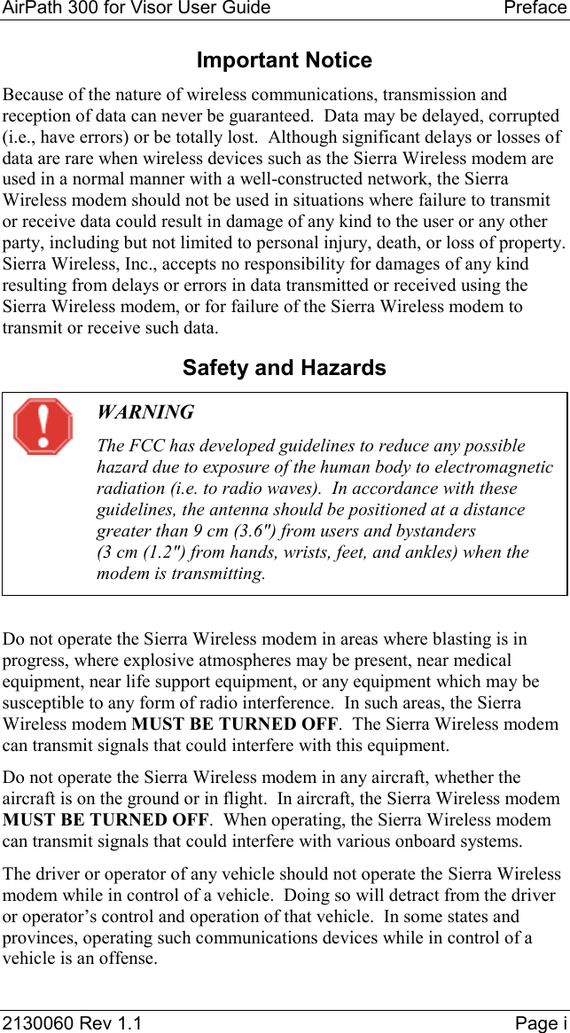AirPath 300 for Visor User Guide  Preface  2130060 Rev 1.1  Page i Important Notice Because of the nature of wireless communications, transmission and reception of data can never be guaranteed.  Data may be delayed, corrupted (i.e., have errors) or be totally lost.  Although significant delays or losses of data are rare when wireless devices such as the Sierra Wireless modem are used in a normal manner with a well-constructed network, the Sierra Wireless modem should not be used in situations where failure to transmit or receive data could result in damage of any kind to the user or any other party, including but not limited to personal injury, death, or loss of property.  Sierra Wireless, Inc., accepts no responsibility for damages of any kind resulting from delays or errors in data transmitted or received using the Sierra Wireless modem, or for failure of the Sierra Wireless modem to transmit or receive such data. Safety and Hazards  WARNING The FCC has developed guidelines to reduce any possible hazard due to exposure of the human body to electromagnetic radiation (i.e. to radio waves).  In accordance with these guidelines, the antenna should be positioned at a distance greater than 9 cm (3.6&quot;) from users and bystanders (3 cm (1.2&quot;) from hands, wrists, feet, and ankles) when the modem is transmitting.  Do not operate the Sierra Wireless modem in areas where blasting is in progress, where explosive atmospheres may be present, near medical equipment, near life support equipment, or any equipment which may be susceptible to any form of radio interference.  In such areas, the Sierra Wireless modem MUST BE TURNED OFF.  The Sierra Wireless modem can transmit signals that could interfere with this equipment. Do not operate the Sierra Wireless modem in any aircraft, whether the aircraft is on the ground or in flight.  In aircraft, the Sierra Wireless modem MUST BE TURNED OFF.  When operating, the Sierra Wireless modem can transmit signals that could interfere with various onboard systems. The driver or operator of any vehicle should not operate the Sierra Wireless modem while in control of a vehicle.  Doing so will detract from the driver or operator’s control and operation of that vehicle.  In some states and provinces, operating such communications devices while in control of a vehicle is an offense. 