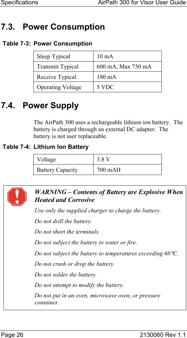 Specifications  AirPath 300 for Visor User Guide  Page 26  2130060 Rev 1.1 7.3. Power Consumption  Table 7-3:  Power Consumption Sleep Typical  10 mA Transmit Typical  600 mA, Max 750 mA Receive Typical  180 mA Operating Voltage  5 VDC 7.4. Power Supply The AirPath 300 uses a rechargeable lithium ion battery.  The battery is charged through an external DC adapter.  The battery is not user replaceable.  Table 7-4:  Lithium Ion Battery Voltage 3.8 V Battery Capacity  700 mAH   WARNING – Contents of Battery are Explosive When Heated and Corrosive Use only the supplied charger to charge the battery. Do not drill the battery. Do not short the terminals. Do not subject the battery to water or fire. Do not subject the battery to temperatures exceeding 60°C. Do not crush or drop the battery. Do not solder the battery. Do not attempt to modify the battery. Do not put in an oven, microwave oven, or pressure container. 