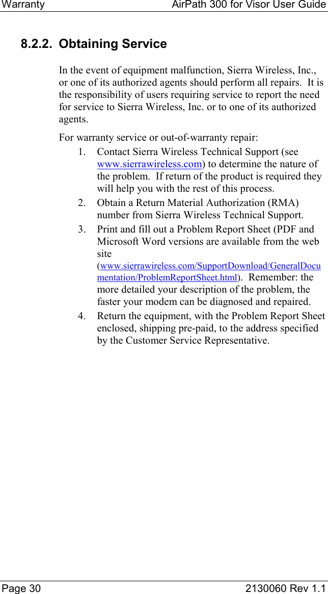 Warranty  AirPath 300 for Visor User Guide  Page 30  2130060 Rev 1.1 8.2.2. Obtaining Service In the event of equipment malfunction, Sierra Wireless, Inc., or one of its authorized agents should perform all repairs.  It is the responsibility of users requiring service to report the need for service to Sierra Wireless, Inc. or to one of its authorized agents. For warranty service or out-of-warranty repair: 1.  Contact Sierra Wireless Technical Support (see www.sierrawireless.com) to determine the nature of the problem.  If return of the product is required they will help you with the rest of this process. 2.  Obtain a Return Material Authorization (RMA) number from Sierra Wireless Technical Support. 3.  Print and fill out a Problem Report Sheet (PDF and Microsoft Word versions are available from the web site (www.sierrawireless.com/SupportDownload/GeneralDocumentation/ProblemReportSheet.html).  Remember: the more detailed your description of the problem, the faster your modem can be diagnosed and repaired. 4.  Return the equipment, with the Problem Report Sheet enclosed, shipping pre-paid, to the address specified by the Customer Service Representative. 