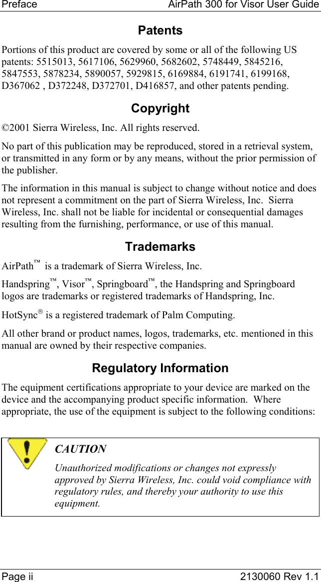 Preface   AirPath 300 for Visor User Guide  Page ii  2130060 Rev 1.1 Patents Portions of this product are covered by some or all of the following US patents: 5515013, 5617106, 5629960, 5682602, 5748449, 5845216, 5847553, 5878234, 5890057, 5929815, 6169884, 6191741, 6199168, D367062 , D372248, D372701, D416857, and other patents pending. Copyright ©2001 Sierra Wireless, Inc. All rights reserved. No part of this publication may be reproduced, stored in a retrieval system, or transmitted in any form or by any means, without the prior permission of the publisher. The information in this manual is subject to change without notice and does not represent a commitment on the part of Sierra Wireless, Inc.  Sierra Wireless, Inc. shall not be liable for incidental or consequential damages resulting from the furnishing, performance, or use of this manual. Trademarks AirPath™  is a trademark of Sierra Wireless, Inc. Handspring™, Visor™, Springboard™, the Handspring and Springboard logos are trademarks or registered trademarks of Handspring, Inc. HotSync is a registered trademark of Palm Computing. All other brand or product names, logos, trademarks, etc. mentioned in this manual are owned by their respective companies. Regulatory Information The equipment certifications appropriate to your device are marked on the device and the accompanying product specific information.  Where appropriate, the use of the equipment is subject to the following conditions:   CAUTION Unauthorized modifications or changes not expressly approved by Sierra Wireless, Inc. could void compliance with regulatory rules, and thereby your authority to use this equipment.  