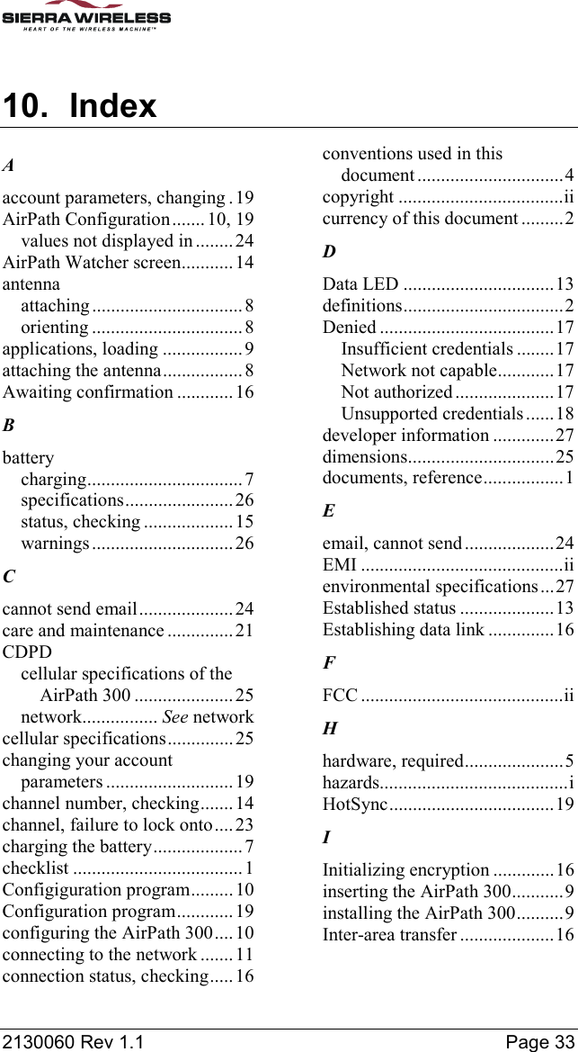  2130060 Rev 1.1    Page 33 10. Index A account parameters, changing . 19 AirPath Configuration....... 10, 19 values not displayed in ........24 AirPath Watcher screen...........14 antenna attaching ................................8 orienting ................................ 8 applications, loading ................. 9 attaching the antenna.................8 Awaiting confirmation ............ 16 B battery charging................................. 7 specifications.......................26 status, checking ...................15 warnings.............................. 26 C cannot send email.................... 24 care and maintenance .............. 21 CDPD cellular specifications of the AirPath 300 ..................... 25 network................ See network cellular specifications..............25 changing your account parameters ........................... 19 channel number, checking.......14 channel, failure to lock onto.... 23 charging the battery...................7 checklist .................................... 1 Configiguration program.........10 Configuration program............ 19 configuring the AirPath 300....10 connecting to the network ....... 11 connection status, checking.....16 conventions used in this document...............................4 copyright ...................................ii currency of this document .........2 D Data LED ................................13 definitions..................................2 Denied .....................................17 Insufficient credentials ........17 Network not capable............17 Not authorized.....................17 Unsupported credentials......18 developer information .............27 dimensions...............................25 documents, reference.................1 E email, cannot send...................24 EMI ...........................................ii environmental specifications...27 Established status ....................13 Establishing data link ..............16 F FCC ...........................................ii H hardware, required.....................5 hazards........................................i HotSync...................................19 I Initializing encryption .............16 inserting the AirPath 300...........9 installing the AirPath 300..........9 Inter-area transfer ....................16 