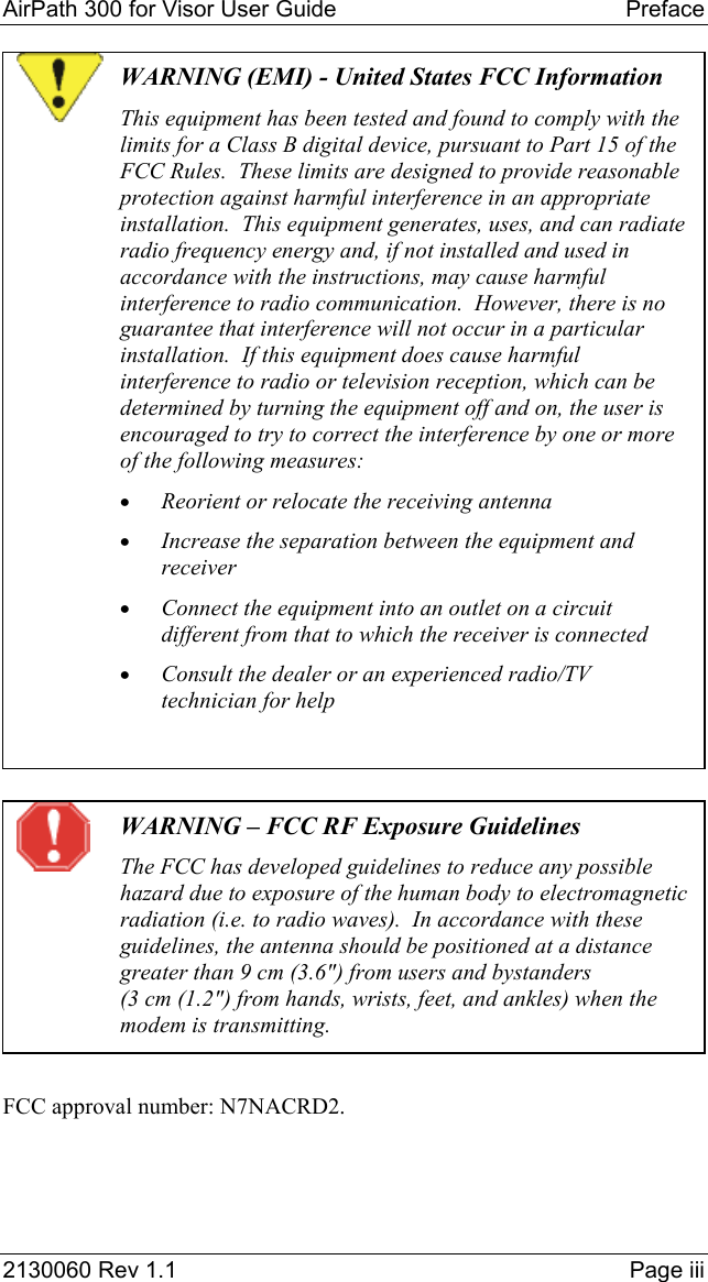 AirPath 300 for Visor User Guide   Preface  2130060 Rev 1.1    Page iii  WARNING (EMI) - United States FCC Information This equipment has been tested and found to comply with the limits for a Class B digital device, pursuant to Part 15 of the FCC Rules.  These limits are designed to provide reasonable protection against harmful interference in an appropriate installation.  This equipment generates, uses, and can radiate radio frequency energy and, if not installed and used in accordance with the instructions, may cause harmful interference to radio communication.  However, there is no guarantee that interference will not occur in a particular installation.  If this equipment does cause harmful interference to radio or television reception, which can be determined by turning the equipment off and on, the user is encouraged to try to correct the interference by one or more of the following measures: •  Reorient or relocate the receiving antenna •  Increase the separation between the equipment and receiver •  Connect the equipment into an outlet on a circuit different from that to which the receiver is connected •  Consult the dealer or an experienced radio/TV technician for help    WARNING – FCC RF Exposure Guidelines The FCC has developed guidelines to reduce any possible hazard due to exposure of the human body to electromagnetic radiation (i.e. to radio waves).  In accordance with these guidelines, the antenna should be positioned at a distance greater than 9 cm (3.6&quot;) from users and bystanders (3 cm (1.2&quot;) from hands, wrists, feet, and ankles) when the modem is transmitting.  FCC approval number: N7NACRD2.  
