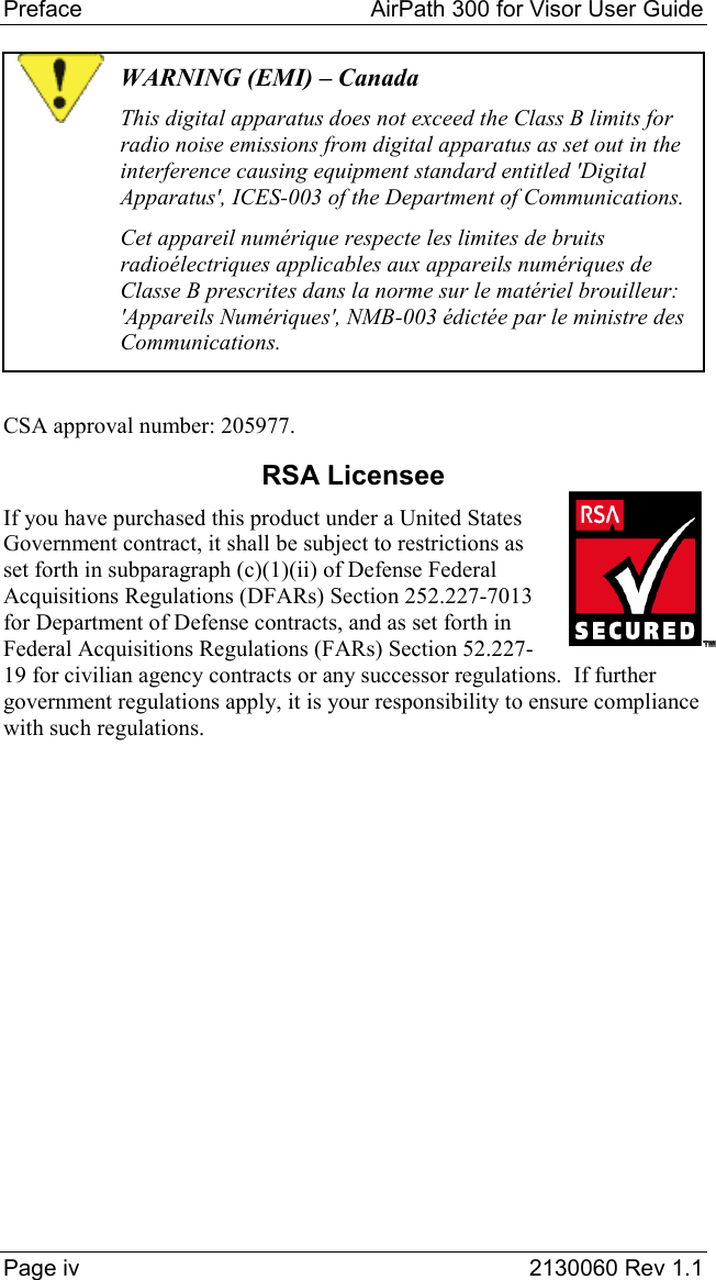 Preface   AirPath 300 for Visor User Guide  Page iv  2130060 Rev 1.1 WARNING (EMI) – Canada This digital apparatus does not exceed the Class B limits for radio noise emissions from digital apparatus as set out in the interference causing equipment standard entitled &apos;Digital Apparatus&apos;, ICES-003 of the Department of Communications. Cet appareil numérique respecte les limites de bruits radioélectriques applicables aux appareils numériques de Classe B prescrites dans la norme sur le matériel brouilleur:  &apos;Appareils Numériques&apos;, NMB-003 édictée par le ministre des Communications.  CSA approval number: 205977. RSA Licensee If you have purchased this product under a United States Government contract, it shall be subject to restrictions as set forth in subparagraph (c)(1)(ii) of Defense Federal Acquisitions Regulations (DFARs) Section 252.227-7013 for Department of Defense contracts, and as set forth in Federal Acquisitions Regulations (FARs) Section 52.227-19 for civilian agency contracts or any successor regulations.  If further government regulations apply, it is your responsibility to ensure compliance with such regulations.   