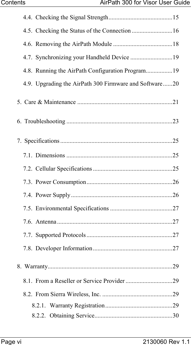 Contents   AirPath 300 for Visor User Guide  Page vi  2130060 Rev 1.1 4.4. Checking the Signal Strength.........................................15 4.5. Checking the Status of the Connection ..........................16 4.6. Removing the AirPath Module ......................................18 4.7. Synchronizing your Handheld Device ...........................19 4.8. Running the AirPath Configuration Program.................19 4.9. Upgrading the AirPath 300 Firmware and Software......20 5. Care &amp; Maintenance .............................................................21 6. Troubleshooting ....................................................................23 7. Specifications ........................................................................25 7.1. Dimensions ....................................................................25 7.2. Cellular Specifications ...................................................25 7.3. Power Consumption.......................................................26 7.4. Power Supply .................................................................26 7.5. Environmental Specifications ........................................27 7.6. Antenna ..........................................................................27 7.7. Supported Protocols .......................................................27 7.8. Developer Information...................................................27 8. Warranty................................................................................29 8.1. From a Reseller or Service Provider ..............................29 8.2. From Sierra Wireless, Inc. .............................................29 8.2.1. Warranty Registration...........................................29 8.2.2. Obtaining Service..................................................30 