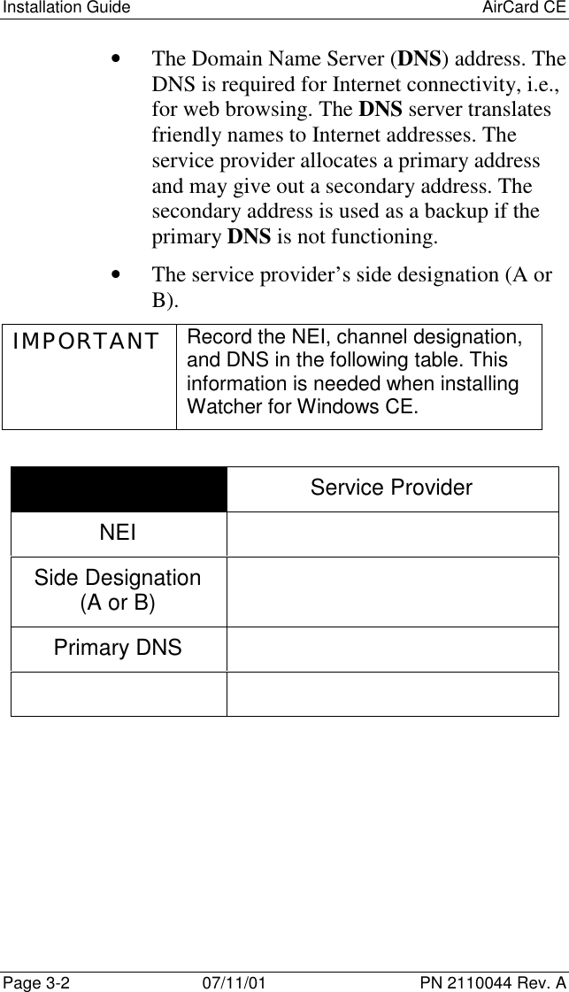 Installation Guide AirCard CEPage 3-2 07/11/01 PN 2110044 Rev. A• The Domain Name Server (DNS) address. TheDNS is required for Internet connectivity, i.e.,for web browsing. The DNS server translatesfriendly names to Internet addresses. Theservice provider allocates a primary addressand may give out a secondary address. Thesecondary address is used as a backup if theprimary DNS is not functioning.• The service provider’s side designation (A orB).IMPORTANT Record the NEI, channel designation,and DNS in the following table. Thisinformation is needed when installingWatcher for Windows CE.Service ProviderNEISide Designation(A or B)Primary DNS