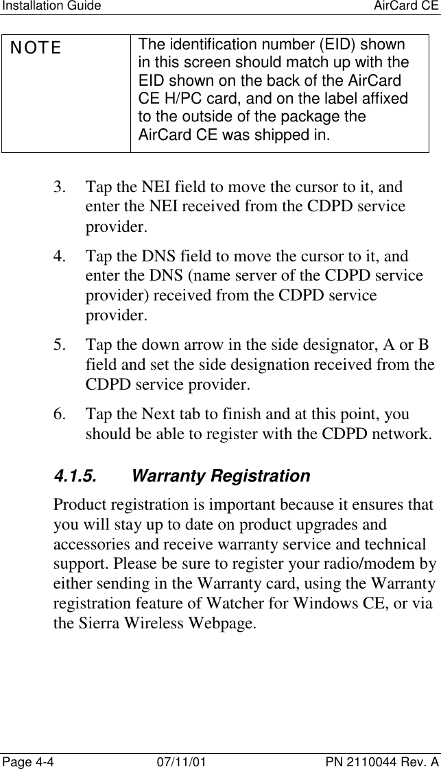 Installation Guide AirCard CEPage 4-4 07/11/01 PN 2110044 Rev. ANOTE The identification number (EID) shownin this screen should match up with theEID shown on the back of the AirCardCE H/PC card, and on the label affixedto the outside of the package theAirCard CE was shipped in.3. Tap the NEI field to move the cursor to it, andenter the NEI received from the CDPD serviceprovider.4. Tap the DNS field to move the cursor to it, andenter the DNS (name server of the CDPD serviceprovider) received from the CDPD serviceprovider.5. Tap the down arrow in the side designator, A or Bfield and set the side designation received from theCDPD service provider.6. Tap the Next tab to finish and at this point, youshould be able to register with the CDPD network.4.1.5. Warranty RegistrationProduct registration is important because it ensures thatyou will stay up to date on product upgrades andaccessories and receive warranty service and technicalsupport. Please be sure to register your radio/modem byeither sending in the Warranty card, using the Warrantyregistration feature of Watcher for Windows CE, or viathe Sierra Wireless Webpage.